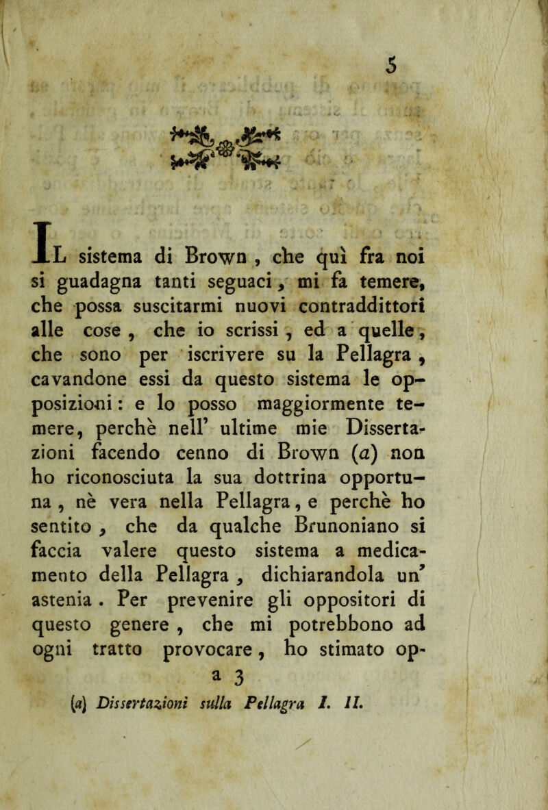Il sistema di Brown , che qui fra noi si guadagna tanti seguaci, mi fa temere, che possa suscitarmi nuovi contraddittori alle cose , che io scrissi , ed a quelle, che sono per iscrivere su la Pellagra , cavandone essi da questo sistema le op- posizioni : e lo posso maggiormente te- mere, perchè nell’ ultime mie Disserta* zioni facendo cenno di Brown (a) non ho riconosciuta la sua dottrina opportu- na , nè vera nella Pellagra, e perchè ho sentito , che da qualche Brunoniano si faccia valere questo sistema a medica- mento della Pellagra , dichiarandola un’ astenia . Per prevenire gli oppositori di questo genere , che mi potrebbono ad ogni tratto provocare, ho stimato op- a 3 («) Dissertazioni sulla Pellagra 1. IL .c: ' ' /
