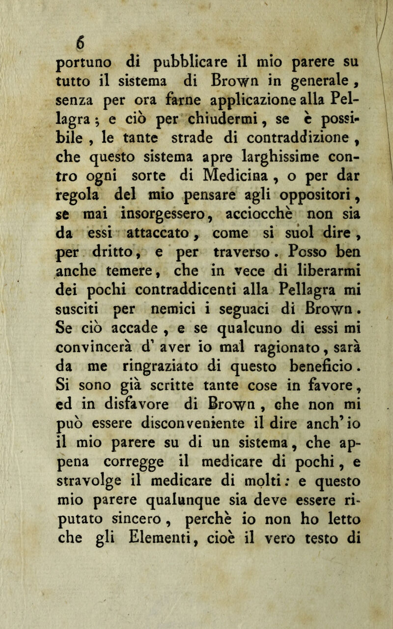 portuno di pubblicare il mio parere su tutto il sistema di Brown in generale , senza per ora farne applicazione alla Pel- lagra ; e ciò per chiudermi, se c possi- bile , le tante strade di contraddizione , che questo sistema apre larghissime con- tro ogni sorte di Medicina, o per dar regola del mio pensare agli oppositori, se mai insorgessero, acciocché non sia da essi attaccato, come si suol dire, per dritto, e per traverso. Posso ben anche temere, che in vece di liberarmi dei pochi contraddicenti alla Pellagra mi susciti per nemici i seguaci di Brown. Se ciò accade , e se qualcuno di essi mi convincerà d’ aver io mal ragionato, sarà da me ringraziato di questo beneficio. Si sono già scritte tante cose in favore, ed in disfavore di Brown , che non mi può essere disconveniente il dire anch’io il mio parere su di un sistema, che ap- pena corregge il medicare di pochi, e stravolge il medicare di molti: e questo mio parere qualunque sia deve essere ri- putato sincero, perchè io non ho letto che gli Elementi, cioè il vero testo di