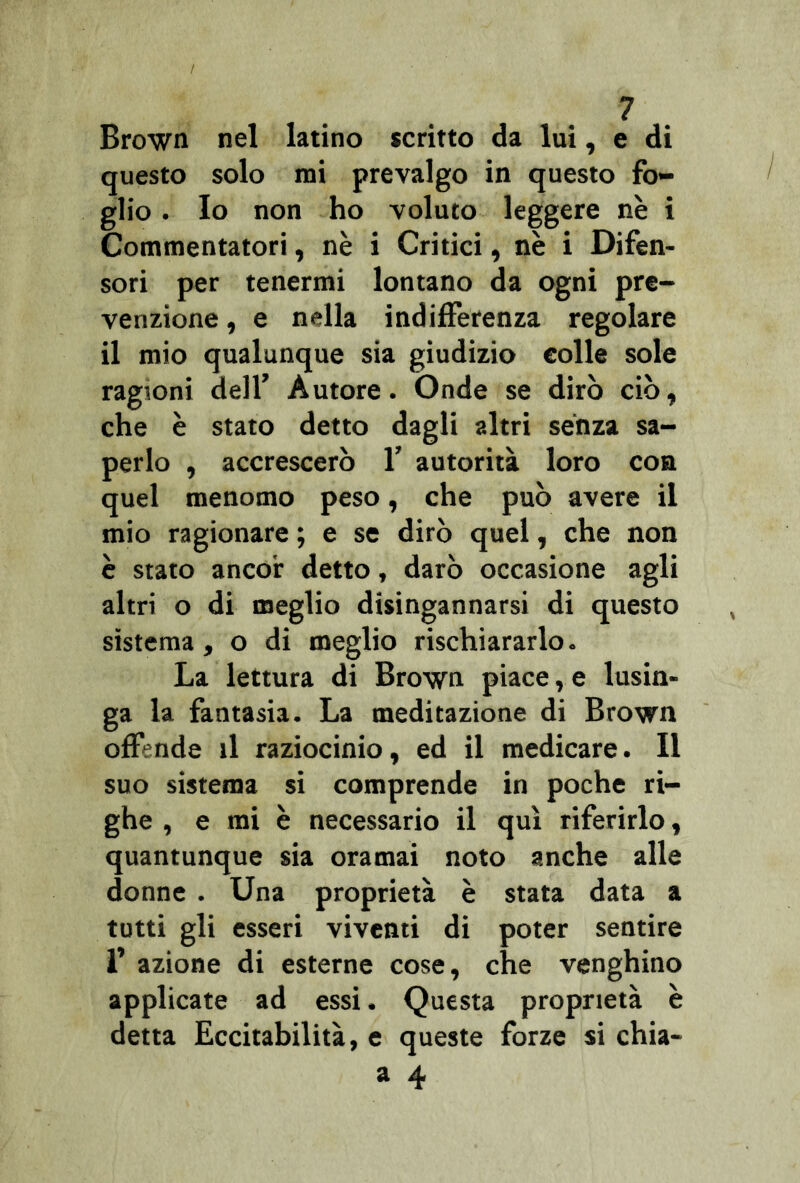 Brown nel latino scritto da lui, e di questo solo mi prevalgo in questo fo- glio . Io non ho voluto leggere nè i Commentatori, nè i Critici, nè i Difen- sori per tenermi lontano da ogni pre- venzione , e nella indifferenza regolare il mio qualunque sia giudizio eolie sole ragioni dell’ Autore. Onde se dirò ciò, che è stato detto dagli altri sènza sa- perlo , accrescerò 1’ autorità loro con quel menomo peso, che può avere il mio ragionare ; e se dirò quel, che non è stato ancor detto, darò occasione agli altri o di meglio disingannarsi di questo sistema, o di meglio rischiararlo. La lettura di Brown piace, e lusin- ga la fantasia. La meditazione di Brown offende il raziocinio, ed il medicare. Il suo sistema si comprende in poche ri- ghe , e mi è necessario il qui riferirlo, quantunque sia oramai noto anche alle donne . Una proprietà è stata data a tutti gli esseri viventi di poter sentire f azione di esterne cose, che venghino applicate ad essi. Questa proprietà è detta Eccitabilità, e queste forze si chia- a 4