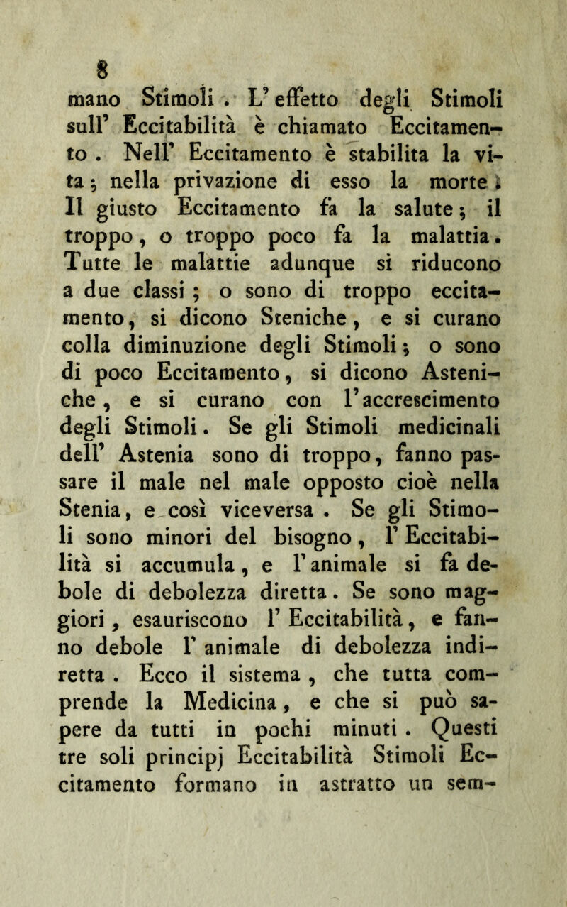 mano Stimoli . L’effetto degli Stimoli sull’ Eccitabilità è chiamato Eccitamen- to . Nell’ Eccitamento è stabilita la vi- ta -, nella privazione di esso la morte » Il giusto Eccitamento fa la salute ; il troppo, o troppo poco fa la malattia. Tutte le malattie adunque si riducono a due classi ; o sono di troppo eccita- mento, si dicono Steniche, e si curano colla diminuzione degli Stimoli -, o sono di poco Eccitamento, si dicono Asteni- che , e si curano con l’accrescimento degli Stimoli. Se gli Stimoli medicinali dell’ Astenia sono di troppo, fanno pas- sare il male nel male opposto cioè nella Stenia, e così viceversa . Se gli Stimo- li sono minori del bisogno, l’Eccitabi- lità si accumula, e 1’ animale si fa de- bole di debolezza diretta. Se sono mag- giori , esauriscono 1’ Eccitabilità, e fan- no debole l’animale di debolezza indi- retta . Ecco il sistema , che tutta com- prende la Medicina, e che si può sa- pere da tutti in pochi minuti . Questi tre soli principj Eccitabilità Stimoli Ec- citamento formano in astratto un sera-