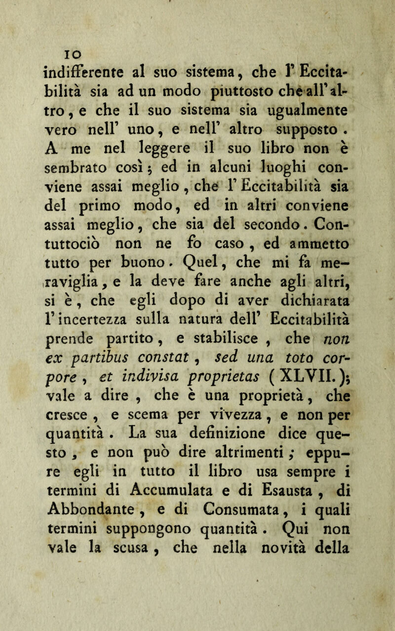 IO indifferente al suo sistema, che 1’ Eccita- bilità sia ad un modo piuttosto che all’al- tro , e che il suo sistema sia ugualmente vero nell’ uno, e nell’ altro supposto . A me nel leggere il suo libro non è sembrato così ; ed in alcuni luoghi con- viene assai meglio , che 1’ Eccitabilità sia del primo modo, ed in altri conviene assai meglio, che sia del secondo. Con- tuttociò non ne fo caso, ed ammetto tutto per buono. Quel, che mi fa me- raviglia , e la deve fare anche agli altri, si è, che egli dopo di aver dichiarata l’incertezza sulla natura dell’ Eccitabilità prende partito, e stabilisce , che non ex partibus constai , sed una tota cor- pore , et indivisa proprietas ( XLVII. ); vale a dire , che è una proprietà, che cresce , e scema per vivezza, e non per quantità . La sua definizione dice que- sto , e non può dire altrimenti ; eppu- re egli in tutto il libro usa sempre i termini di Accumulata e di Esausta , di Abbondante , e di Consumata, i quali termini suppongono quantità. Qui non vale la scusa, che nella novità della