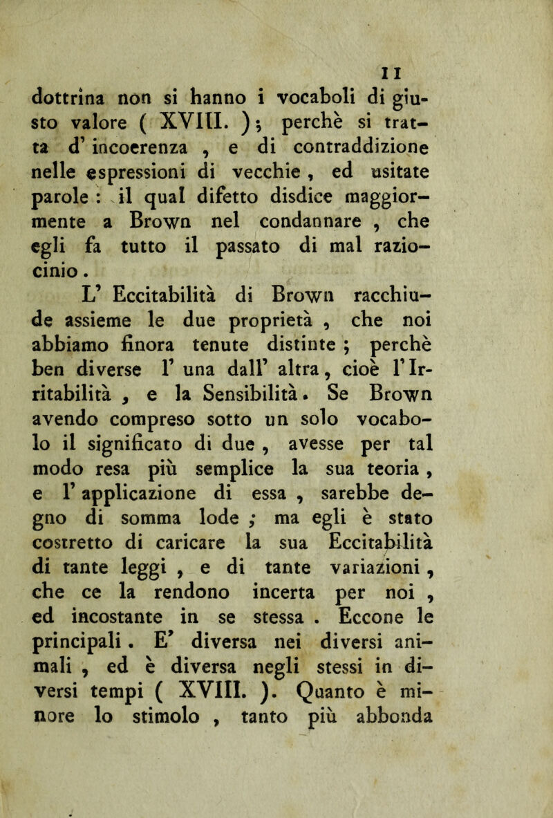 dottrina non si hanno i vocaboli di giu- sto valore ( XVIII. ) •, perchè si trat- ta d’incoerenza , e di contraddizione nelle espressioni di vecchie , ed «sitate parole : il qual difetto disdice maggior- mente a Brown nel condannare , che egli fa tutto il passato di mal razio- cinio . L’ Eccitabilità di Brown racchiu- de assieme le due proprietà , che noi abbiamo finora tenute distinte ; perchè ben diverse 1’ una dall’ altra, cioè l’Ir- ritabilità , e la Sensibilità. Se Brown avendo compreso sotto un solo vocabo- lo il significato di due , avesse per tal modo resa più semplice la sua teoria, e l’applicazione di essa , sarebbe de- gno di somma lode ; ma egli è stato costretto di caricare la sua Eccitabilità di tante leggi , e di tante variazioni, che ce la rendono incerta per noi , ed incostante in se stessa . Eccone le principali. E’ diversa nei diversi ani- mali , ed è diversa negli stessi in di- versi tempi ( XVIII. ). Quanto è mi- nore lo stimolo , tanto più abbonda