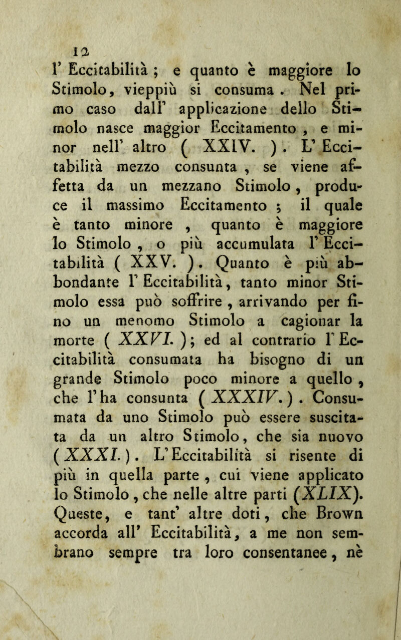 1’ Eccitabilità ; e quanto è maggiore lo Stimolo, vieppiù si consuma . Nel pri- mo caso dall’ applicazione dello Sti- molo nasce maggior Eccitamento , e mi- nor nell’ altro ( XXIV. ) . L’ Ecci- tabilità mezzo consunta , se viene af- fetta da un mezzano Stimolo, produ- ce il massimo Eccitamento , il quale è tanto minore , quanto è maggiore lo Stimolo , o più accumulata l’Ecci- tabilità ( XXV. ). Quanto è più ab- bondante l’Eccitabilità, tanto minor Sti- molo essa può soffrire , arrivando per fi- no un menomo Stimolo a cagionar la morte ( XXVI. ); ed al contrario f Ec- citabilità consumata ha bisogno di un grande Stimolo poco minore a quello , che l’ha consunta ( XXXIV. ) . Consu- mata da uno Stimolo può essere suscita- ta da un altro Stimolo, che sia nuovo (XXXI. ). L’Eccitabilità si risente di più in quella parte , cui viene applicato lo Stimolo,che nelle altre parti (XLIX). Queste, e tant’ altre doti, che Brown accorda all’ Eccitabilità, a me non sem- brano sempre tra loro consentanee, nè