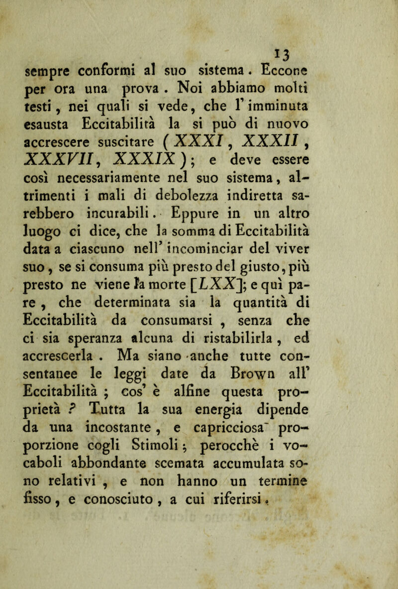 sempre conformi al suo sistema. Eccone per ora una prova . Noi abbiamo molti testi, nei quali si vede, che l’imminuta esausta Eccitabilità la si può di nuovo accrescere suscitare ( XXXI, XXXII, XXXVII, XXXIX ); e deve essere così necessariamente nel suo sistema, al- trimenti i mali di debolezza indiretta sa- rebbero incurabili. Eppure in un altro luogo ci dice, che la somma di Eccitabilità data a ciascuno nell’ incominciar del viver suo, se si consuma più presto del giusto, più presto ne viene fa morte [LXX]; e qui pa- re , che determinata sia la quantità di Eccitabilità da consumarsi , senza che ci sia speranza alcuna di ristabilirla, ed accrescerla . Ma siano anche tutte con- sentanee le leggi date da Brown ali’ Eccitabilità ; cos’ è alfine questa pro- prietà ? Tutta la sua energia dipende da una incostante, e capricciosa' pro- porzione cogli Stimoli -, perocché i vo- caboli abbondante scemata accumulata so- no relativi , e non hanno un termine fisso, e conosciuto , a cui riferirsi,