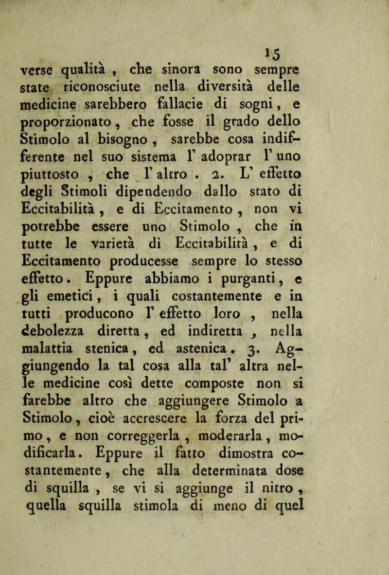 verse qualità , che sinora sono sempre state riconosciute nella diversità delle medicine sarebbero fallacie di sogni, e proporzionato, che fosse il grado dello Stimolo al bisogno , sarebbe cosa indif- ferente nel suo sistema 1’ adoprar 1’ uno piuttosto , che l’altro . a. L’ effetto degli Stimoli dipendendo dallo stato di Eccitabilità , e di Eccitamento , non vi potrebbe essere uno Stimolo , che in tutte le varietà di Eccitabilità , e di Eccitamento producesse sempre lo stesso effetto. Eppure abbiamo i purganti, e gli emetici, i quali costantemente e in tutti producono f effetto loro , nella debolezza diretta, ed indiretta , nella malattia stenica, ed astenica. 3. Ag- giungendo la tal cosa alla tal’ altra nel- le medicine così dette composte non si farebbe altro che aggiungere Stimolo a Stimolo, cioè accrescere la forza del pri- mo , e non correggerla , moderarla, mo- dificarla. Eppure il fatto dimostra co- stantemente , che alla determinata dose di squilla , se vi si aggiunge il nitro , quella squilla stimola di meno di quel