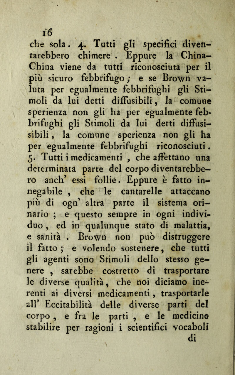 che sola. 4. Tutti gli specifici diven- tarebbero chimere . Eppure la China- China viene da tutti riconosciuta per il più sicuro febbrifugo ; e se Brown va- luta per egualmente febbrifughi gli Sti- moli da lui detti diffusibili, la comune sperienza non gli ha per egualmente feb- brifughi gli Stimoli da lui detti diffusi- sibili , la comune sperienza non gli ha per egualmente febbrifughi riconosciuti. 5. Tutti i medicamenti , che affettano una determinata parte del corpo diventarebbe- ro anch’ essi follie. Eppure è fatto in- negabile , che le cantarelle attaccano più di ogn’ altra parte il sistema ori- nario ; e questo sempre in ogni indivi- duo , ed in qualunque stato di malattia, e sanità . Brown non può distruggere il fatto ; e volendo sostenere, che tutti gli agenti sono Stimoli dello stesso ge- nere , sarebbe costretto di trasportare le diverse qualità, che noi diciamo ine- renti ai diversi medicamenti, trasportarle all’ Eccitabilità delle diverse parti del corpo, e fra le parti , e le medicine stabilire per ragioni i scientifici vocaboli di