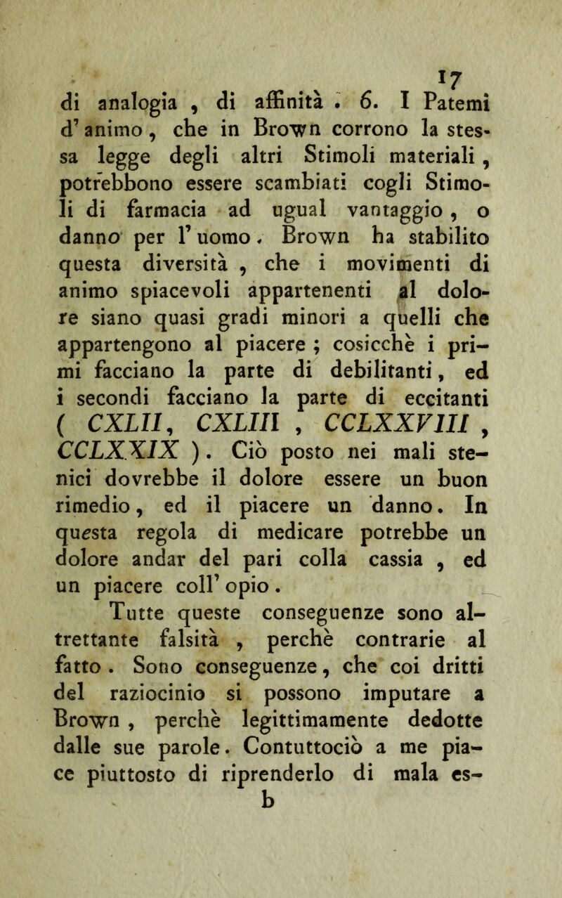 >7 di analogia , di affinità . 6. I Patemi d’animo, che in Brown corrono la stes- sa legge degli altri Stimoli materiali, potr'ebbono essere scambiati cogli Stimo- li di farmacia ad ugual vantaggio , o danno per l’uomo. Brown ha stabilito questa diversità , che i movimenti di animo spiacevoli appartenenti al dolo- re siano quasi gradi minori a quelli che appartengono al piacere ; cosicché i pri- mi facciano la parte di debilitanti, ed i secondi facciano la parte di eccitanti ( CXLII, CXLIIl , CCLXXV1II , CCLXXIX ). Ciò posto nei mali ste- nici dovrebbe il dolore essere un buon rimedio, ed il piacere un danno. In questa regola di medicare potrebbe un dolore andar del pari colla cassia , ed un piacere coll’ opio . Tutte queste conseguenze sono al- trettante falsità , perchè contrarie al fatto. Sono conseguenze, che coi dritti del raziocinio si possono imputare a Brown , perchè legittimamente dedotte dalle sue parole. Contuttociò a me pia- ce piuttosto di riprenderlo di mala es- b
