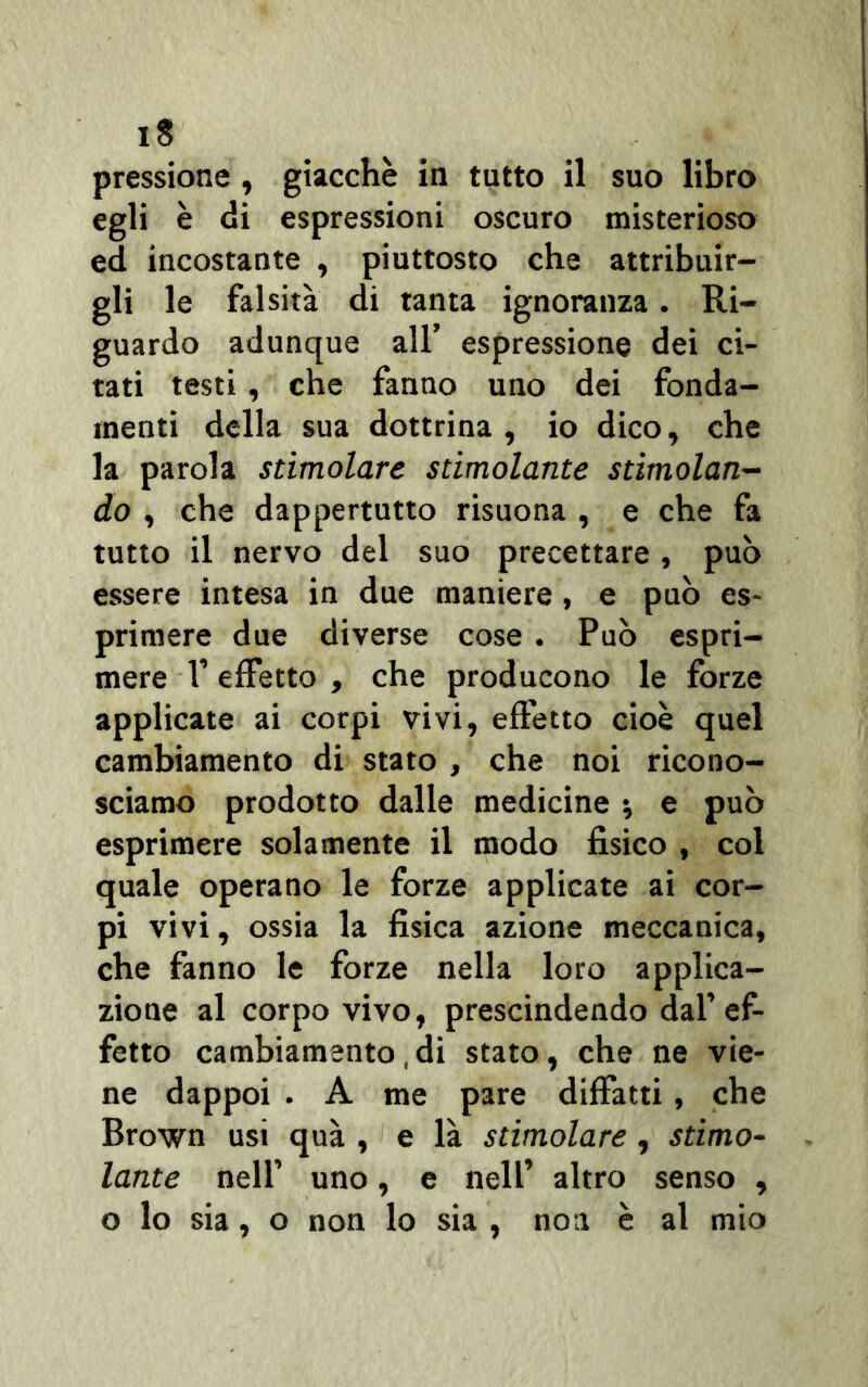 pressione , giacche in tutto il suo libro egli è di espressioni oscuro misterioso ed incostante , piuttosto che attribuir- gli le falsità di tanta ignoranza. Ri- guardo adunque all’ espressione dei ci- tati testi, che fanno uno dei fonda- menti della sua dottrina, io dico, che la parola stimolare stimolante stimolan- do , che dappertutto risuona , e che fa tutto il nervo del suo precettare , può essere intesa in due maniere, e può es- primere due diverse cose . Può espri- mere V effetto , che producono le forze applicate ai corpi vivi, effetto cioè quel cambiamento di stato , che noi ricono- sciamo prodotto dalle medicine •, e può esprimere solamente il modo fisico , col quale operano le forze applicate ai cor- pi vivi, ossia la fisica azione meccanica, che fanno le forze nella loro applica- zione al corpo vivo, prescindendo dal’ef- fetto cambiamento,di stato, che ne vie- ne dappoi . A me pare diffatti, che Brown usi qua , e là stimolare, stimo- lante nell’ uno, e nell’ altro senso , o lo sia, o non lo sia , noi è al mio