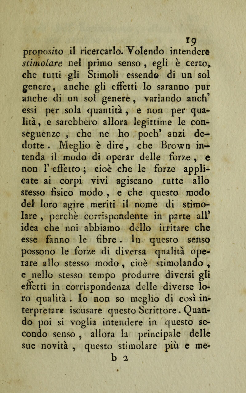 proposito il ricercarlo. Volendo intendere stimolare nel primo senso , egli è certo* che tutti gli Stimoli essendo di un sol genere, anche gli effetti lo saranno pur anche di un sol genere, variando anch’ essi per sola quantità, e non per qua- lità, e sarebbero allora legittime le con- seguenze , che ne ho poch’ anzi de- dotte. Meglio è dire, che Brown in- tenda il modo di operar delle forze , e non l’effetto ; cioè che le forze appli- cate ai corpi vivi agiscano tutte allo stesso fisico modo , e che questo modo del loro agire meriti il nome di stimo- lare , perchè corrispondente in parte all’ idea che noi abbiamo dello irritare che esse fanno le fibre . In questo senso possono le forze di diversa qualità ope- rare allo stesso modo, cioè stimolando , e nello stesso tempo produrre diversi gli effetti in corrispondenza delle diverse lo- ro qualità . Io non so meglio di così in- terpretare iscusare questo Scrittore. Quan- do poi si voglia intendere in questo se- condo senso, allora la principale delle sue novità , questo stimolare più e me-