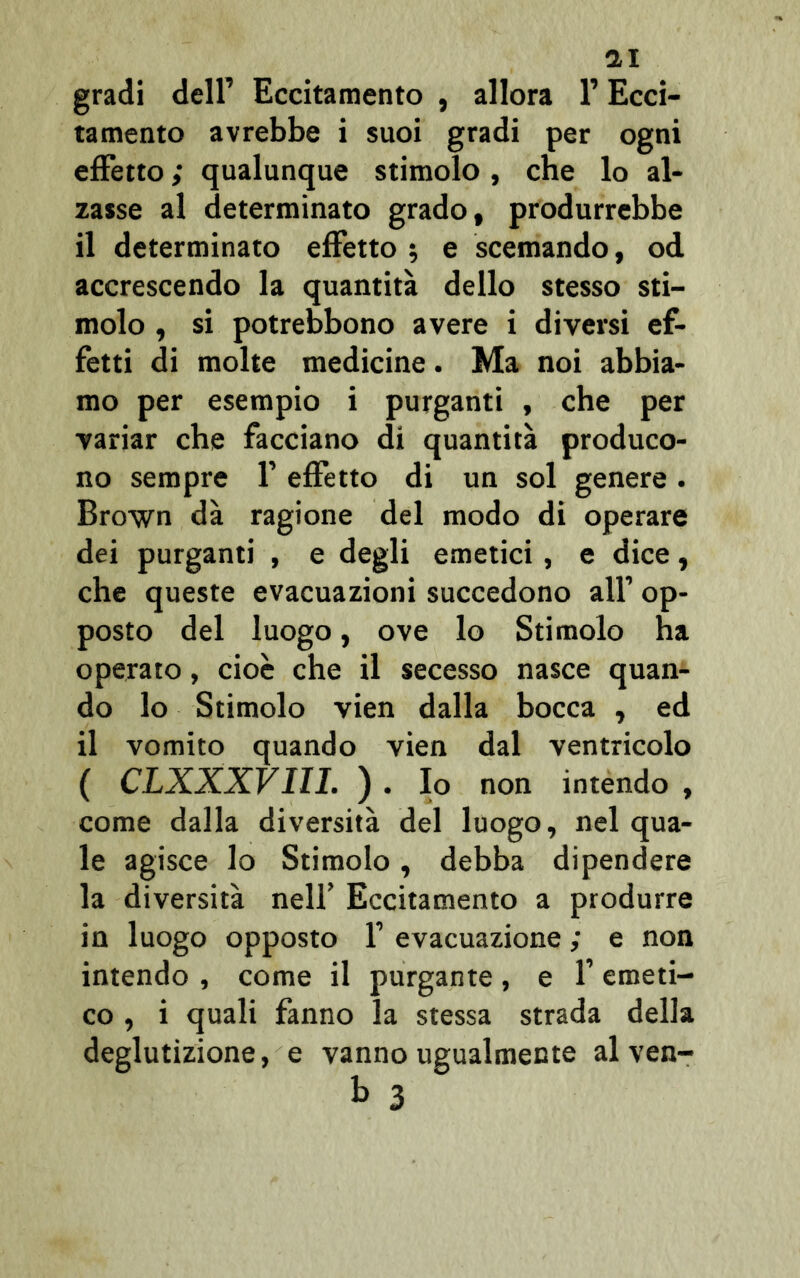 gradi dell’ Eccitamento , allora l’Ecci- tamento avrebbe i suoi gradi per ogni effetto ; qualunque stimolo , che lo al- zasse al determinato grado, produrrebbe il determinato effetto ; e scemando, od accrescendo la quantità dello stesso sti- molo , si potrebbono avere i diversi ef- fetti di molte medicine. Ma noi abbia- mo per esempio i purganti , che per variar che facciano di quantità produco- no sempre f effetto di un sol genere. Brown dà ragione del modo di operare dei purganti , e degli emetici , e dice, che queste evacuazioni succedono all’ op- posto del luogo, ove lo Stimolo ha operato, cioè che il secesso nasce quan- do lo Stimolo vien dalla bocca , ed il vomito quando vien dal ventricolo ( CLXXXVIII. ) . Io non intendo , come dalla diversità del luogo, nel qua- le agisce lo Stimolo, debba dipendere la diversità nell’ Eccitamento a produrre in luogo opposto f evacuazione ; e non intendo , come il purgante, e f emeti- co , i quali fanno la stessa strada della deglutizione, e vanno ugualmente al ven-