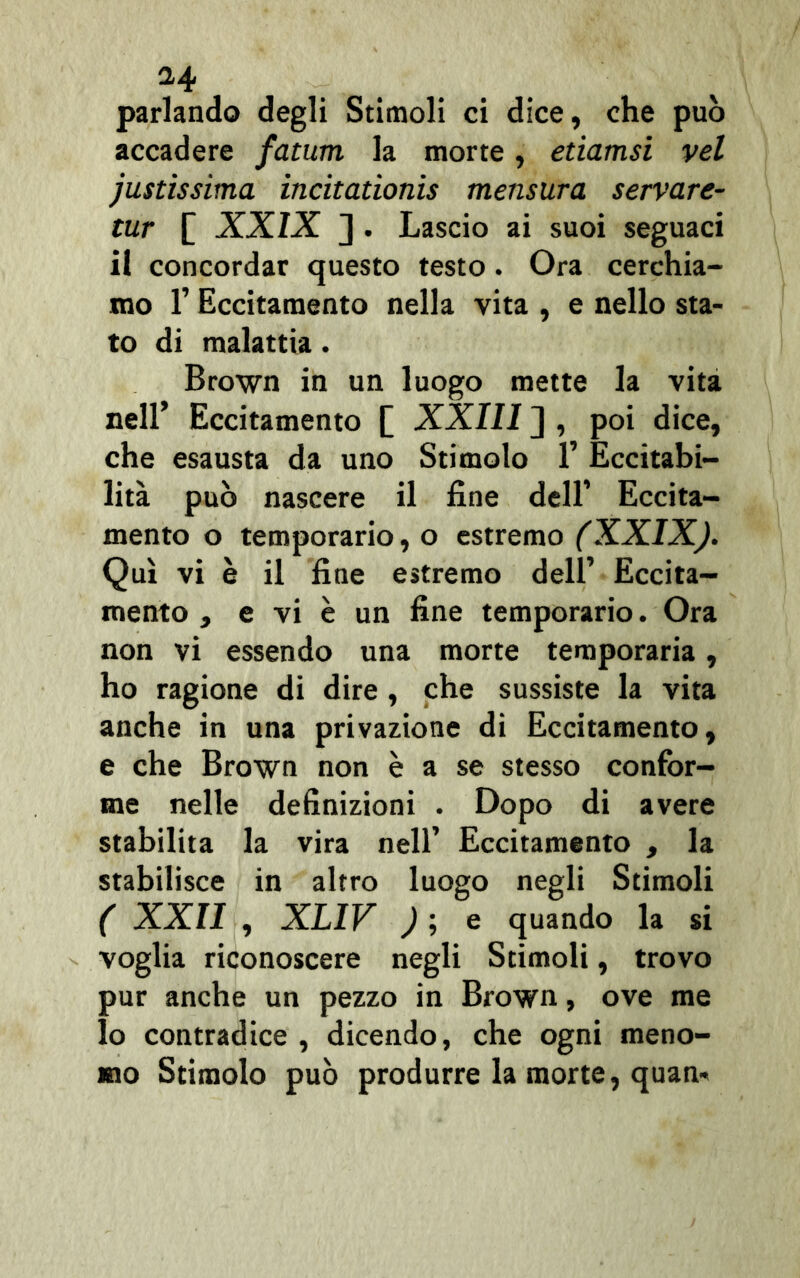 parlando degli Stimoli ci dice, che può accadere fatum la morte, etiamsi vel justissima incitationis mensura servare- tur [ XXIX J . Lascio ai suoi seguaci il concordar questo testo. Ora cerchia- mo l’Eccitamento nella vita , e nello sta- to di malattia. Brown in un luogo mette la vita nell’ Eccitamento [ XXIII ] , poi dice, che esausta da uno Stimolo 1’ Eccitabi- lità può nascere il fine dell’ Eccita- mento o temporario, o estremo (XXIX). Qui vi è il fine estremo dell’ Eccita- mento , e vi è un fine temporario. Ora non vi essendo una morte temporaria, ho ragione di dire, che sussiste la vita anche in una privazione di Eccitamento, e che Brown non è a se stesso confor- me nelle definizioni . Dopo di avere stabilita la vira nell’ Eccitamento , la stabilisce in altro luogo negli Stimoli ( XXII , XLIV ) ; e quando la si voglia riconoscere negli Stimoli, trovo pur anche un pezzo in Brown, ove me lo contradice , dicendo, che ogni meno- mo Stimolo può produrre la morte, quan*