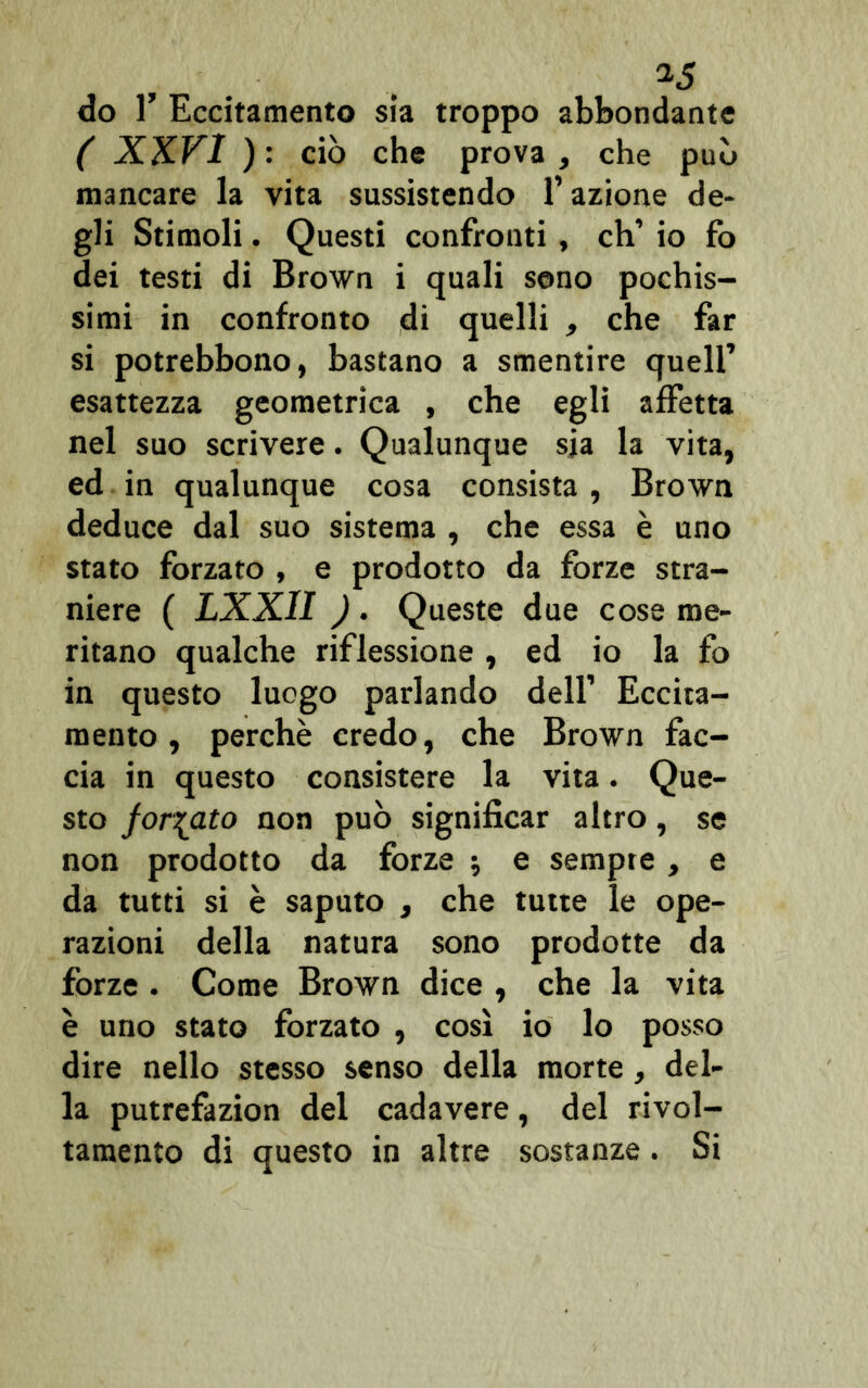 do T Eccitamento sia troppo abbondante ( XXVI ): ciò che prova, che può mancare la vita sussistendo l’azione de- gli Stimoli. Questi confronti, eh’ io fo dei testi di Brown i quali seno pochis- simi in confronto di quelli , che far si potrebbono, bastano a smentire quell’ esattezza geometrica , che egli affetta nel suo scrivere. Qualunque sia la vita, ed in qualunque cosa consista, Brown deduce dal suo sistema , che essa è uno stato forzato , e prodotto da forze stra- niere ( LXXII ). Queste due cose me- ritano qualche riflessione, ed io la fo in questo luogo parlando dell’ Eccita- mento, perchè credo, che Brown fac- cia in questo consistere la vita. Que- sto forcato non può significar altro, se non prodotto da forze ; e sempte , e da tutti si è saputo , che tutte le ope- razioni della natura sono prodotte da forze . Come Brown dice , che la vita è uno stato forzato , così io lo posso dire nello stesso senso della morte, del- la putrefazion del cadavere, del rivol- tamento di questo in altre sostanze. Si