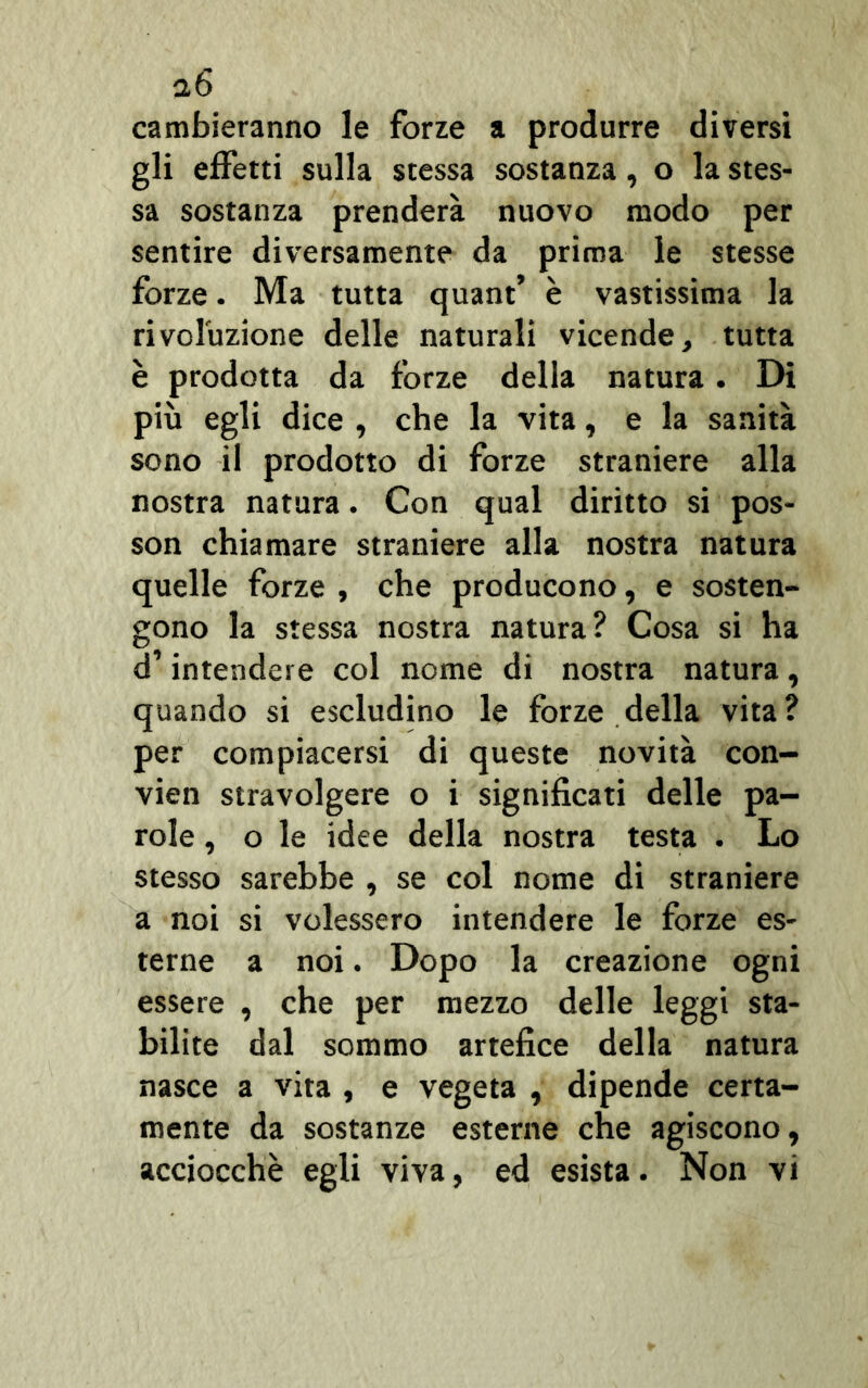 cambieranno le forze a produrre diversi gli effetti sulla stessa sostanza, o la stes- sa sostanza prenderà nuovo modo per sentire diversamente da prima le stesse forze. Ma tutta quant’ è vastissima la rivoluzione delle naturali vicende, tutta è prodotta da forze della natura. Di più egli dice , che la vita, e la sanità sono il prodotto di forze straniere alla nostra natura. Con qual diritto si pos- son chiamare straniere alla nostra natura quelle forze , che producono, e sosten- gono la stessa nostra natura? Cosa si ha d’intendere col nome di nostra natura, quando si escludino le forze della vita? per compiacersi di queste novità con- vien stravolgere o i significati delle pa- role , o le idee della nostra testa . Lo stesso sarebbe , se col nome di straniere a noi si volessero intendere le forze es- terne a noi. Dopo la creazione ogni essere , che per mezzo delle leggi sta- bilite dal sommo artefice della natura nasce a vita , e vegeta , dipende certa- mente da sostanze esterne che agiscono, acciocché egli viva, ed esista. Non vi