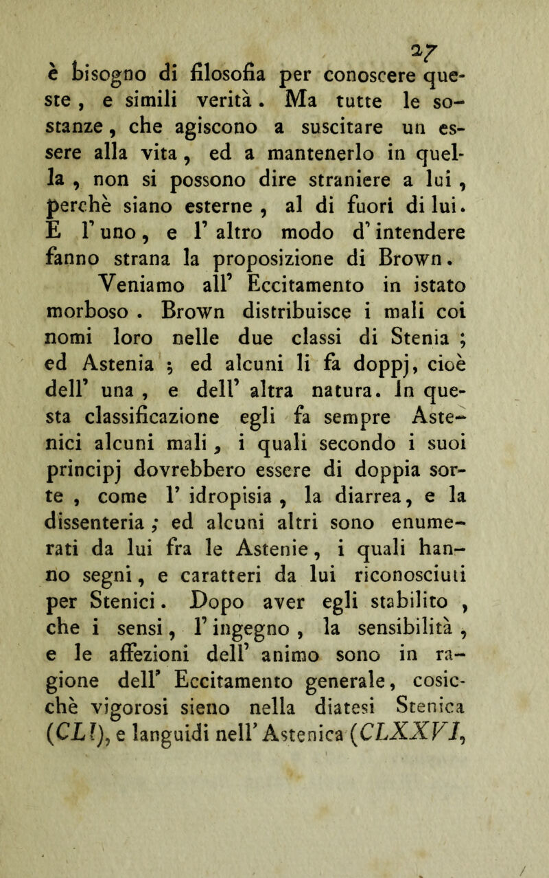 è bisogno di filosofia per conoscere que- ste , e simili verità. Ma tutte le so- stanze , che agiscono a suscitare un es- sere alla vita, ed a mantenerlo in quel- la , non si possono dire straniere a lui, perchè siano esterne, al di fuori di lui. E 1’ uno , e 1’ altro modo d’intendere fanno strana la proposizione di Brown. Veniamo all’ Eccitamento in istato morboso . Brown distribuisce i mali coi nomi loro nelle due classi di Stenia ; ed Astenia -, ed alcuni li fa doppj, cioè dell’ una , e dell’ altra natura, in que- sta classificazione egli fa sempre Aste- nici alcuni mali, i quali secondo i suoi principj dovrebbero essere di doppia sor- te , come 1’ idropisia , la diarrea, e la dissenteria ; ed alcuni altri sono enume- rati da lui fra le Astenie, i quali han- no segni, e caratteri da lui riconosciuti per Stenici. Dopo aver egli stabilito , che i sensi, l’ingegno , la sensibilità , e le affezioni dell’ animo sono in ra- gione dell’ Eccitamento generale, cosic- ché vigorosi sieno nella diatesi Stenica (CLl), e languidi nell’Astenica (CLXXV1,