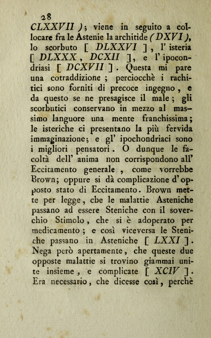 a8 CLXXVI1 ) ; viene in seguito a col- locare fra le Astenie la architide (DXVI ), lo scorbuto £ DLXXV1 ] , T isteria [ DLXXX , DCX1I ], e l’ipocon- driasi [ DCXVI1 ] . Questa mi pare una cotraddizione ; perciocché i rachi- tici sono forniti di precoce ingegno , e da questo se ne presagisce il male ; gli scorbutici conservano in mezzo al mas- simo languore una mente franchissima ; le isteriche ci presentano la più fervida immaginazione •, e gl’ ipochondriaci sono i migliori pensatori . O dunque le fa- coltà dell’ anima non corrispondono all’ Eccitamento generale , come vorrebbe Brown; oppure si dà complicazione d’op- posto stato di Eccitamento. Brown met- te per legge, che le malattie Asteniche passano ad essere Steniche con il sover- chio Stimolo , che si è adoperato per medicamento ; e così viceversa le Steni- che passano in Asteniche [ LXXI ]. Nega però apertamente, che queste due opposte malattie si trovino giammai uni- te insieme , e complicate [ XC1V J . Era necessario, che dicesse così, perchè