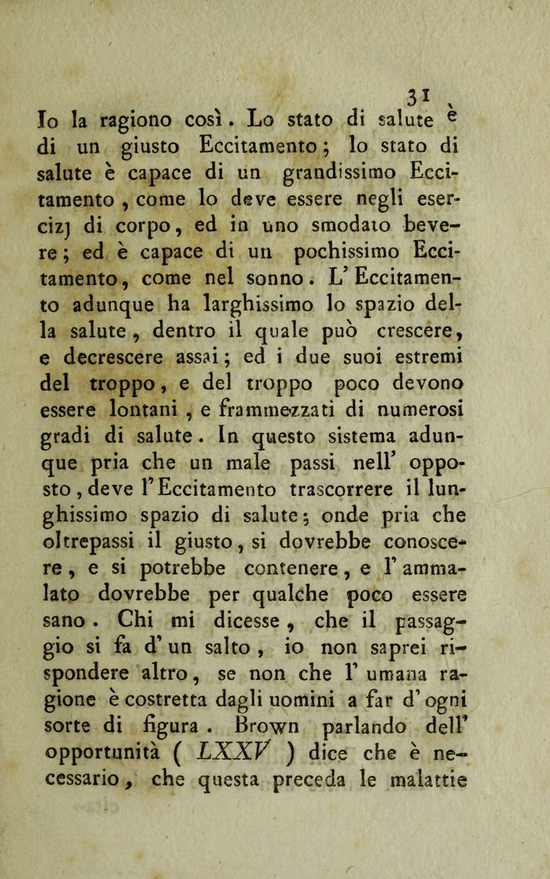 Io la ragiono così. Lo stato di salute e di un giusto Eccitamento ; lo stato di salute è capace di un grandissimo Ecci- tamento , come lo deve essere negli eser- cizj di corpo, ed in uno smodato beve- re ; ed è capace di un pochissimo Ecci- tamento, come nel sonno. L’Eccitamen- to adunque ha larghissimo lo spazio del- la salute, dentro il quale può crescere, e decrescere assai ; ed i due suoi estremi del troppo, e del troppo poco devono essere lontani , e frammezzati di numerosi gradi di salute. In questo sistema adun- que pria che un male passi nell’ oppo- sto , deve T Eccitamento trascorrere il lun- ghissimo spazio di salute; onde pria che oltrepassi il giusto, si dovrebbe conosce- re, e si potrebbe contenere , e 1’ amma- lato dovrebbe per qualche poco essere sano. Chi mi dicesse, che il passag- gio si fa d’un salto , io non saprei ri- spondere altro, se non che 1’ umana ra- gione è costretta dagli uomini a far d’ogni sorte di figura . Brown parlando dell’ opportunità ( LXXV ) dice che è ne- cessario , che questa preceda le malattie