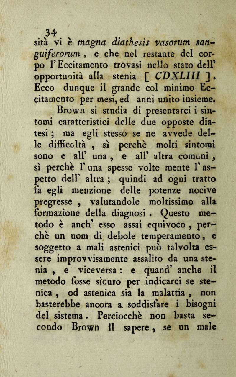 34 sita vi è magna diathesis vasorum san- guìferorum, e che nel restante del cor- po l’Eccitamento trovasi nello stato dell* opportunità alla stenia [ CDXLIII ] . Ecco dunque il grande col minimo Ec- citamento per mesi, ed anni unito insieme. Brown si studia di presentarci i sin- tomi caratteristici delle due opposte dia- tesi ; ma egli stesso se ne avvede del- le difficoltà , sì perchè molti sintomi sono e all’ una , e all’ altra comuni , sì perchè l1 una spesse volte mente l’as- petto dell’ altra ; quindi ad ogni tratto fa egli menzione delle potenze nocive pregresse , valutandole moltissimo alla formazione della diagnosi . Questo me- todo è anch’ esso assai equivoco , per- chè un uom di debole temperamento, e soggetto a mali astenici può talvolta es- sere improvvisamente assalito da una ste- rna , e viceversa : e quand’ anche il metodo fosse sicuro per indicarci se ste- nica , od astenica sia la malattia , non basterebbe ancora a. soddisfare i bisogni del sistema. Perciocché non basta se-