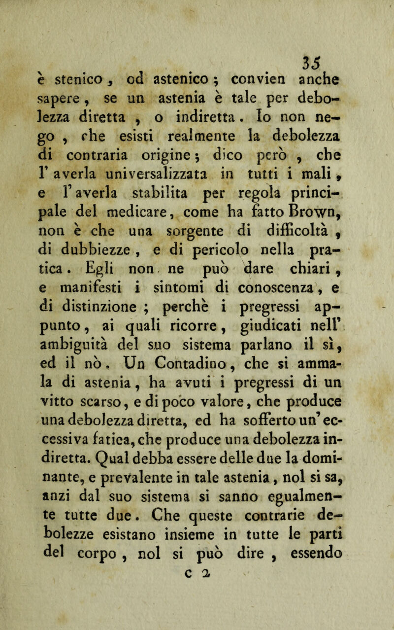 è stenico, od astenico ; convien anche sapere, se un astenia è tale per debo- lezza diretta , o indiretta. Io non ne- go , che esisti realmente la debolezza di contraria origine ; dico però , che 1’ averla universalizzata in tutti i mali, e T averla stabilita per regola princi- pale del medicare, come ha fatto Brown, non è che una sorgente di difficoltà y di dubbiezze , e di pericolo nella pra- tica . Egli non ne può dare chiari, e manifesti i sintomi di conoscenza, e di distinzione ; perchè i pregressi ap- punto, ai quali ricorre, giudicati nell’ ambiguità del suo sistema parlano il sì, ed il nò, Un Contadino, che si amma- la di astenia, ha avuti i pregressi di un vitto scarso, e di poco valore, che produce una debolezza diretta, ed ha sofferto un’ec- cessiva fatica, che produce una debolezza in- diretta. Qual debba essere delle due la domi- nante, e prevalente in tale astenia, noi si sa, anzi dal suo sistema si sanno egualmen- te tutte due. Che queste contrarie de- bolezze esistano insieme in tutte le parti del corpo, noi si può dire , essendo