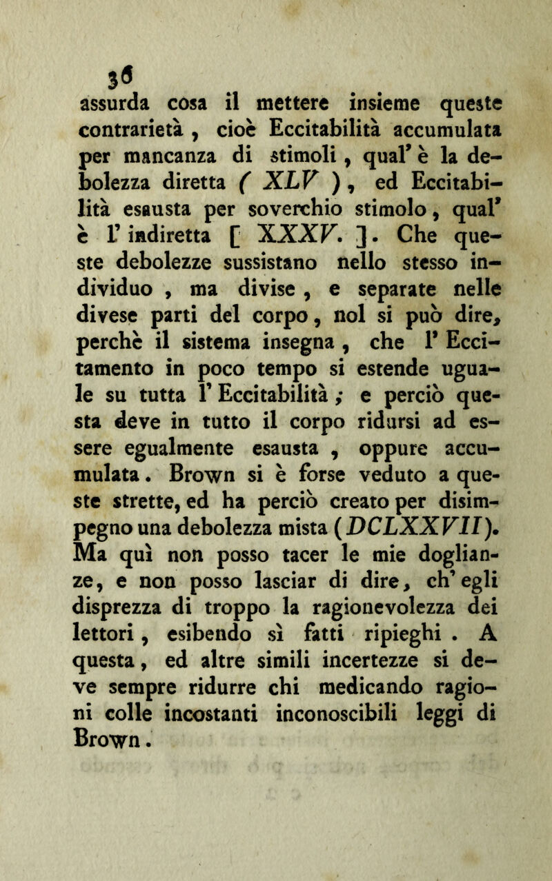 0 assurda cosa il mettere insieme queste contrarietà , cioè Eccitabilità accumulata per mancanza di stimoli, qual* è la de- bolezza diretta ( XLV ) , ed Eccitabi- lità esausta per soverchio stimolo, qual’ è l’indiretta [ XXXF. ]. Che que- ste debolezze sussistano nello stesso in- dividuo , ma divise, e separate nelle divese parti del corpo, noi si può dire, perche il sistema insegna , che 1’ Ecci- tamento in poco tempo si estende ugua- le su tutta V Eccitabilità ; e perciò que- sta deve in tutto il corpo ridursi ad es- sere egualmente esausta , oppure accu- mulata . Brown si è forse veduto a que- ste strette, ed ha perciò creato per disim- pegno una debolezza mista (DCLXXVII). Ma qui non posso tacer le mie doglian- ze , e non posso lasciar di dire, eh’ egli disprezza di troppo la ragionevolezza dei lettori, esibendo sì fatti ripieghi . A questa, ed altre simili incertezze si de- ve sempre ridurre chi medicando ragio- ni colle incostanti inconoscibili leggi di Brown.