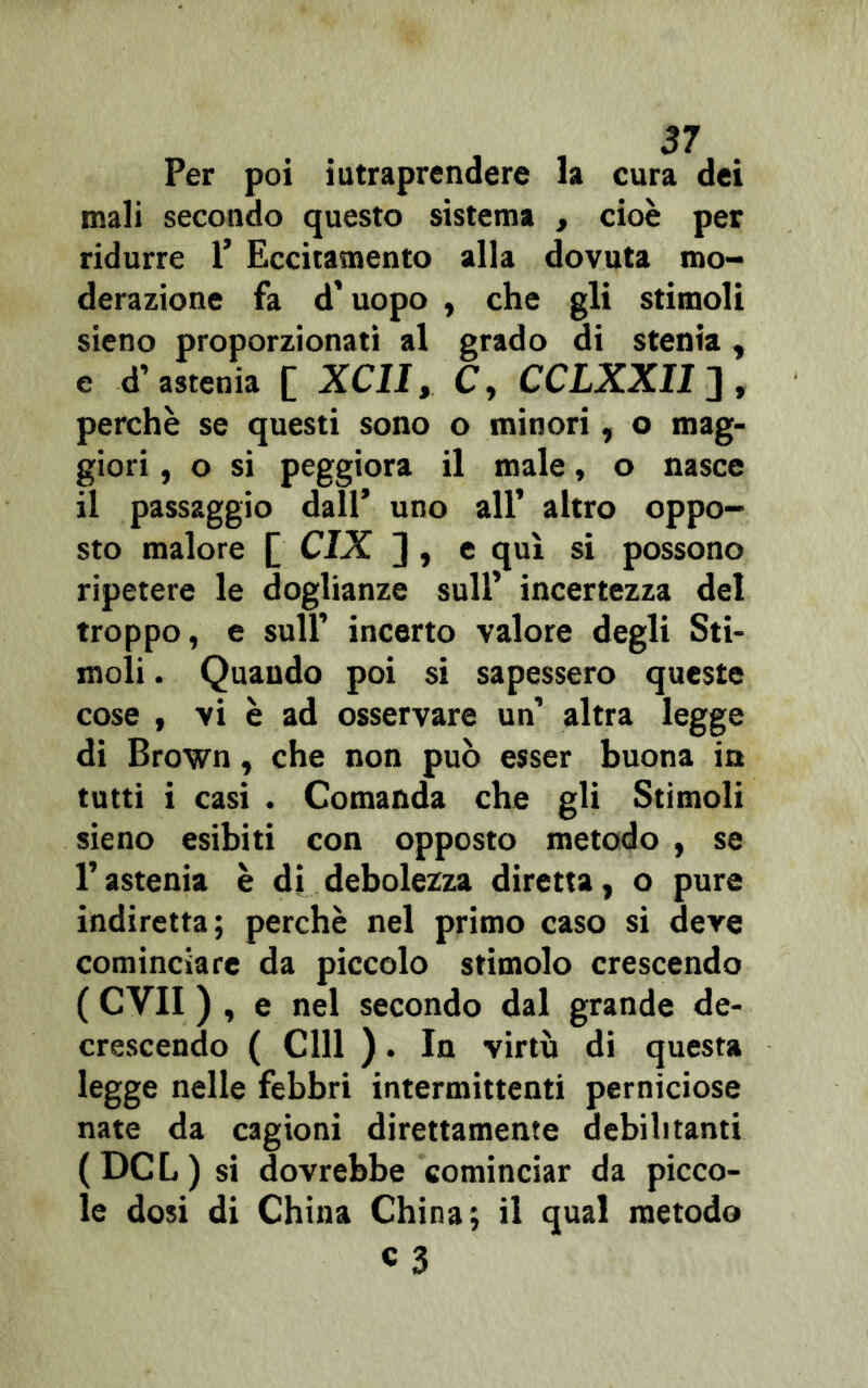 Per poi iutraprendere la cura dei mali secondo questo sistema , cioè per ridurre 1* Eccitamento alla dovuta mo- derazione fa d’uopo , che gli stimoli sieno proporzionati al grado di stenia, e d’astenia [ XCII, C, CCLXXII], perchè se questi sono o minori, o mag- giori , o si peggiora il male, o nasce il passaggio dall’ uno all’ altro oppo- sto malore [ CIX ] , e qui si possono ripetere le doglianze sull’ incertezza del troppo, e sull’ incerto valore degli Sti- moli . Quando poi si sapessero queste cose , vi è ad osservare un’ altra legge di Brown, che non può esser buona in tutti i casi . Comanda che gli Stimoli sieno esibiti con opposto metodo , se l’astenia è di debolezza diretta, o pure indiretta; perchè nel primo caso si deve cominciare da piccolo stimolo crescendo ( CVII ) , e nel secondo dal grande de- crescendo ( CHI ). In virtù di questa legge nelle febbri intermittenti perniciose nate da cagioni direttamente debilitanti (DCL) si dovrebbe cominciar da picco- le dosi di China China; il qual metodo