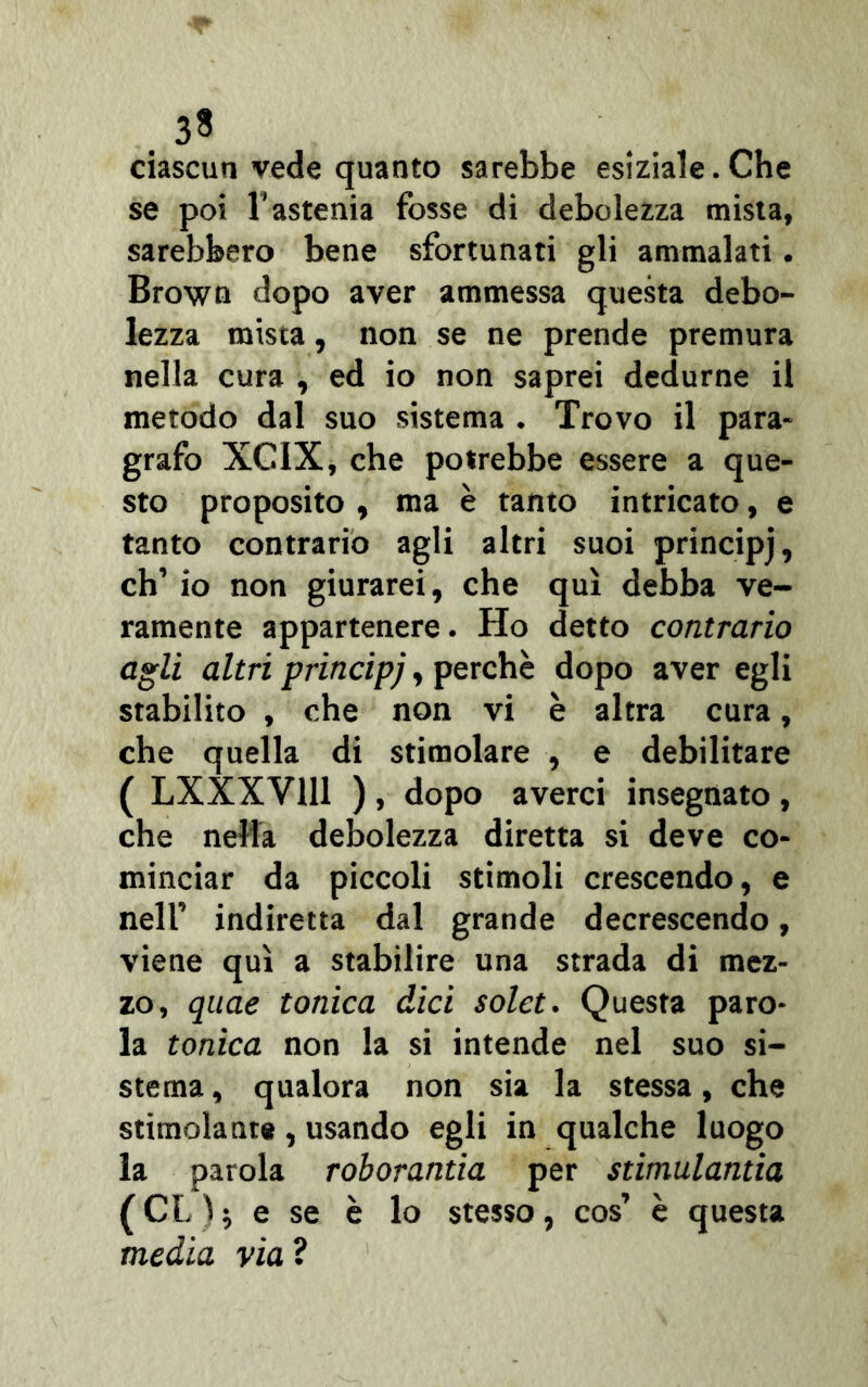 . 33 ciascun vede quanto sarebbe esiziale. Che se poi l’astenia fosse di debolezza mista, sarebbero bene sfortunati gli ammalati. Brown dopo aver ammessa questa debo- lezza mista, non se ne prende premura nella cura , ed io non saprei dedurne il metodo dal suo sistema . Trovo il para- grafo XCIX, che potrebbe essere a que- sto proposito , ma è tanto intricato, e tanto contrario agli altri suoi principj, eh’ io non giurarci, che qui debba ve- ramente appartenere. Ho detto contrario agli altri principj, perchè dopo aver egli stabilito , che non vi è altra cura, che quella di stimolare , e debilitare ( LXXXY111 ) , dopo averci insegnato , che nella debolezza diretta si deve co- minciar da piccoli stimoli crescendo, e nell’ indiretta dal grande decrescendo, viene qui a stabilire una strada di mez- zo, quae tonica dici solet. Questa paro- la tonica non la si intende nel suo si- stema , qualora non sia la stessa, che stimolante, usando egli in qualche luogo la parola roborantia per stimulantia (CL)* e se è lo stesso, cos’ è questa media via?