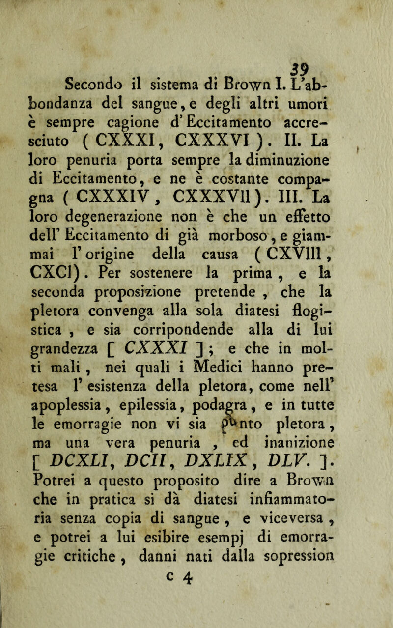 Secondo il sistema di Brown I. L’ab- bondanza del sangue,e degli altri umori è sempre cagione d’Eccitamento accre- sciuto ( CXXXI, CXXXVI ) . IL La loro penuria porta sempre la diminuzione di Eccitamento, e ne è costante compa- gna ( CXXXIV , CXXXY11 ). III. La loro degenerazione non è che un effetto dell’ Eccitamento di già morboso, e giam- mai l’origine della causa ( CXV111, CXC1). Per sostenere la prima, e la seconda proposizione pretende , che la pletora convenga alla sola diatesi flogi- stica , e sia corripondende alla di lui grandezza [ CXXXI ] ; e che in mol- ti mali, nei quali i Medici hanno pre- tesa 1’ esistenza della pletora, come nell’ apoplessia, epilessia, podagra, e in tutte le emorragie non vi sia ff»nto pletora, ma una vera penuria , ed inanizione [ DCXLI, DCII, DXLIX, DLV. ]. Potrei a questo proposito dire a Brovn che in pratica si dà diatesi infiammato- ria senza copia di sangue , e viceversa , e potrei a lui esibire esempj di emorra- gie critiche , danni nati dalla sopression
