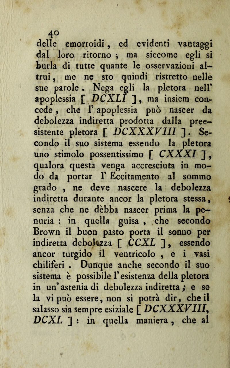4° delle emorroidi, ed evidenti vantaggi dal loro ritorno -, ma siccome egli si burla di tutte quante le osservazioni al- trui , me ne sto quindi ristretto nelle sue parole. Nega egli la pletora nell’ apoplessia £ DCXLI J, ma insiem con- cede , che r apoplessia può nascer da debolezza indiretta prodotta dalla pree- sistente pletora [ DCXXXVIII ]. Se- condo il suo sistema essendo la pletora uno stimolo possentissimo £ CXXXI ] , qualora questa venga accresciuta in mo- do da portar 1’ Eccitamento al sommo grado , ne deve nascere la debolezza indiretta durante ancor la pletora stessa, senza che ne dèbba nascer prima la pe- nuria : in quella guisa , che secondo Brown il buon pasto porta il sonno per indiretta debolezza [ CCXL ], essendo ancor turgido il ventricolo , e i vasi chiliferi . Dunque anche secondo il suo sistema è possibile l’esistenza della pletora in un’ astenia di debolezza indiretta ; e se la vi può essere, non si potrà dir, che il salasso sia sempre esiziale [ DCXXXVIII, DCXL 2 : in quella maniera , che al
