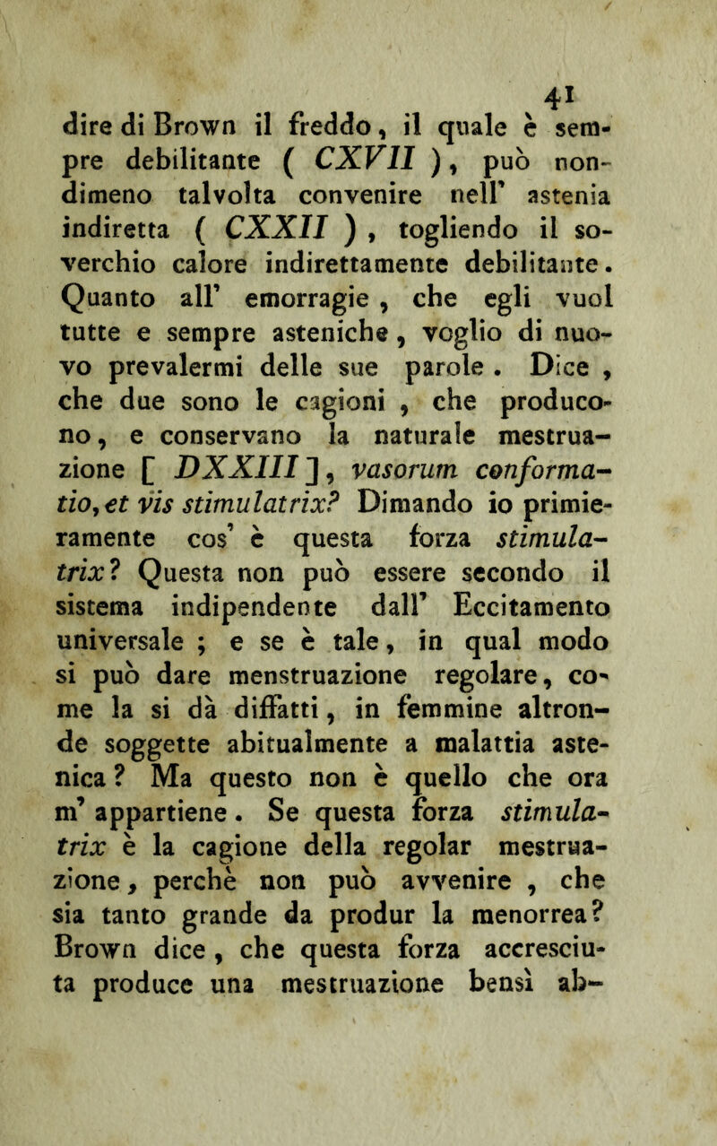 v4i dire di Brown il freddo, il quale è sem- pre debilitante ( CXV1I ), può non- dimeno talvolta convenire nell’ astenia indiretta ( CXXII ) , togliendo il so- verchio calore indirettamente debilitante. Quanto all’ emorragie , che egli vuol tutte e sempre asteniche, voglio di nuo- vo prevalermi delle sue parole . Dice , che due sono le cagioni , che produco- no, e conservano la naturale mestrua- zione [ DXXIII ], vasorum conforma- tio,€t vis stimulatrix? Dimando io primie- ramente cos’ è questa forza stimula- trix? Questa non può essere secondo il sistema indipendente dall’ Eccitamento universale ; e se è tale, in qual modo si può dare menstruazione regolare, co- me la si dà diffatti, in femmine altron- de soggette abitualmente a malattia aste- nica ? Ma questo non è quello che ora m’ appartiene. Se questa forza stimula- trix è la cagione della regolar mestrua- zione , perchè non può avvenire , che sia tanto grande da produr la menorrea? Brown dice, che questa forza accresciu- ta produce una mestruazione bensì ab-