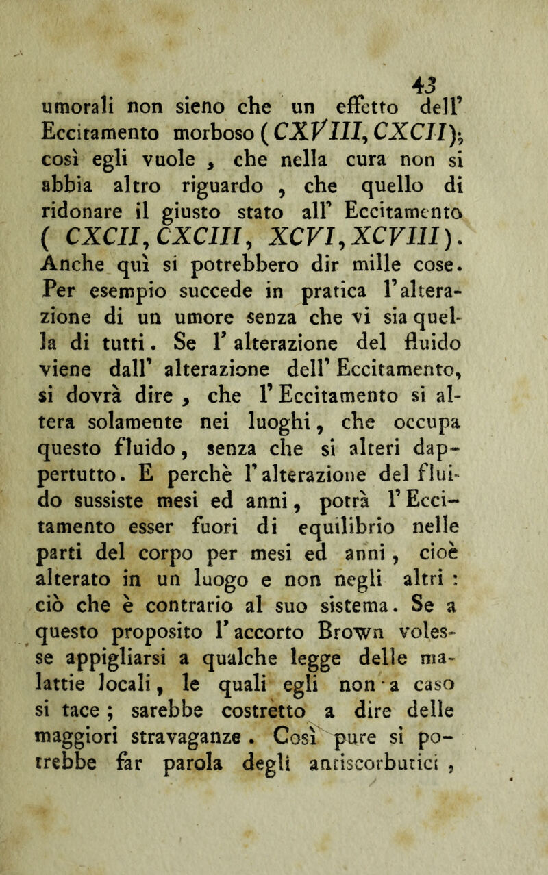 umorali non sieno che un effetto dell’ Eccitamento morboso ( CXVIII, CXCIly, così egli vuole , che nella cura non si abbia altro riguardo , che quello di ridonare il giusto stato all’ Eccitamento ( CXCII, CXCIII, XCVI.XCVUI). Anche qui si potrebbero dir mille cose. Per esempio succede in pratica l’altera- zione di un umore senza che vi sia quel- la di tutti. Se l’alterazione del fluido viene dall’ alterazione dell’ Eccitamento, si dovrà dire , che 1’ Eccitamento si al- tera solamente nei luoghi, che occupa questo fluido, senza che si alteri dap- pertutto. E perchè l’alterazione del flui do sussiste mesi ed anni, potrà l’Ecci- tamento esser fuori di equilibrio nelle parti del corpo per mesi ed anni, cioè alterato in un luogo e non negli altri : ciò che è contrario al suo sistema. Se a questo proposito l’accorto Brown voles- se appigliarsi a qualche legge delle ma- lattie locali, le quali egli non a caso si tace ; sarebbe costretto a dire delle maggiori stravaganze. Cosi pure si po- trebbe far parola degli antiscorbutici ,