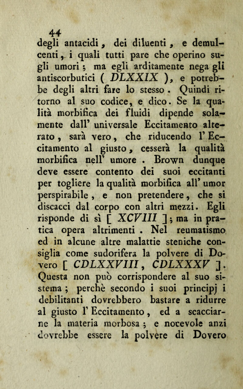 degli antacidi, dei diluenti , e demul- centi i quali tutti pare che operino su- gli umori ; ma egli arditamente nega gli antiscorbutici ( DLXXIX ), e potreb- be degli altri fare lo stesso . Quindi ri- torno al suo codice, e dico. Se la qua- lità morbifica dei fluidi dipende sola- mente dall’ universale Eccitamento alte- rato , sarà vero, che riducendo l’Ec- citamento al giusto, cesserà la qualità morbifica nell’ umore . Brown dunque deve essere contento dei suoi eccitanti per togliere la qualità morbifica all’ umor perspirabile , e non pretendere, che si discacci dal corpo con altri mezzi. Egli risponde di sì [ XCV1II ];ma in pra- tica opera altrimenti . Nel reumatismo ed in alcune altre malattie steniche con- siglia come sudorifera la polvere di Do- vere [ CDLXXVIII, CDLXXXV ]. Questa non può corrispondere al suo si- stema ; perchè secondo i suoi principj i debilitanti dovrebbero bastare a ridurre al giusto 1’ Eccitamento , ed a scacciar- ne la materia morbosa ; e nocevole anzi dovrebbe essere la polvere di Dovero
