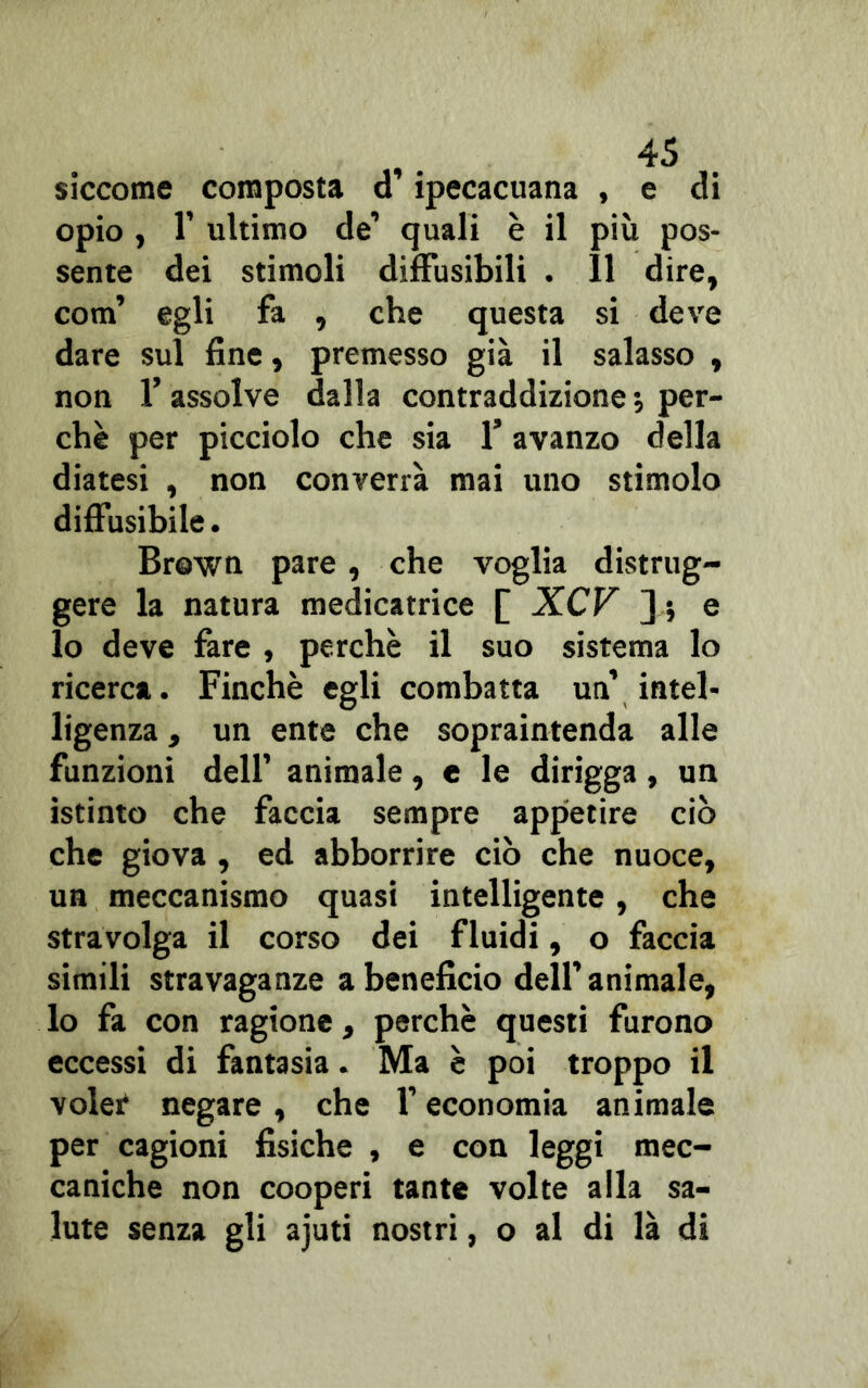 siccome composta d ipecacuana , e di opio, T ultimo de’ quali è il più pos- sente dei stimoli diffusibili . 11 dire, coni’ egli fa , che questa si deve dare sul fine, premesso già il salasso , non f assolve dalla contraddizione ; per- chè per picciolo che sia 1* avanzo della diatesi , non converrà mai uno stimolo diffusibile. Brown pare, che voglia distrug- gere la natura medicatrice [ XCF 3 » e lo deve fare , perchè il suo sistema lo ricerca. Finché egli combatta un’ intel- ligenza , un ente che sopraintenda alle funzioni dell’ animale, e le dirigga, un istinto che faccia sempre appetire ciò che giova , ed abborrire ciò che nuoce, un meccanismo quasi intelligente, che stravolga il corso dei fluidi, o faccia simili stravaganze a beneficio dell’animale, lo fa con ragione, perchè questi furono eccessi di fantasia. Ma è poi troppo il volet negare, che l’economia animale per cagioni fisiche , e con leggi mec- caniche non cooperi tante volte alla sa- lute senza gli ajuti nostri, o al di là di
