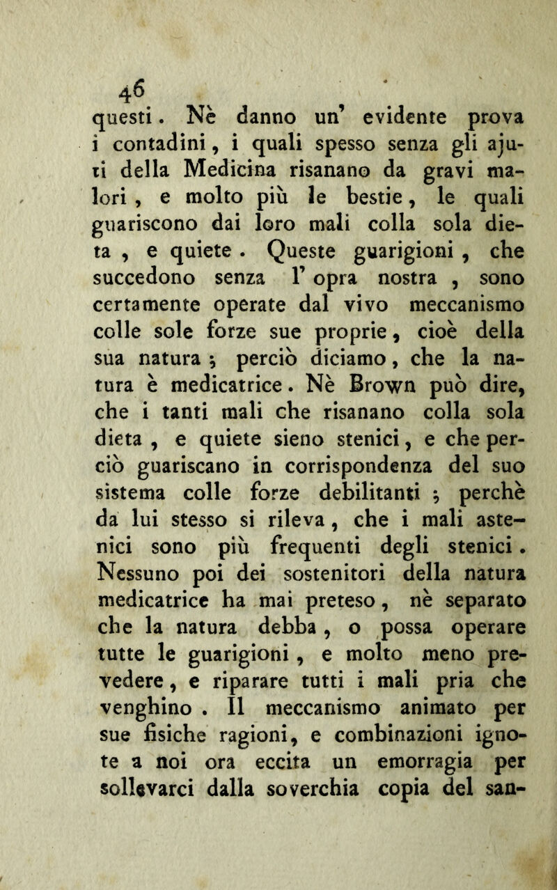 questi. Nè danno un’ evidente prova i contadini, i quali spesso senza gli aju- iì della Medicina risanano da gravi ma- lori , e molto più le bestie, le quali guariscono dai loro mali colla sola die- ta , e quiete . Queste guarigioni , che succedono senza l’opra nostra , sono certamente operate dal vivo meccanismo colle sole forze sue proprie, cioè della sua natura * perciò diciamo, che la na- tura è medicatrice. Nè Brown può dire, che i tanti mali che risanano colla sola dieta , e quiete sieno stenici, e che per- ciò guariscano in corrispondenza del suo sistema colle forze debilitanti ; perchè da lui stesso si rileva, che i mali aste- nici sono più frequenti degli stenici. Nessuno poi dei sostenitori della natura medicatrice ha mai preteso, nè separato che la natura debba, o possa operare tutte le guarigioni, e molto meno pre- vedere , e riparare tutti i mali pria che venghino . Il meccanismo animato per sue fisiche ragioni, e combinazioni igno- te a noi ora eccita un emorragia per sollevarci dalla soverchia copia del san-