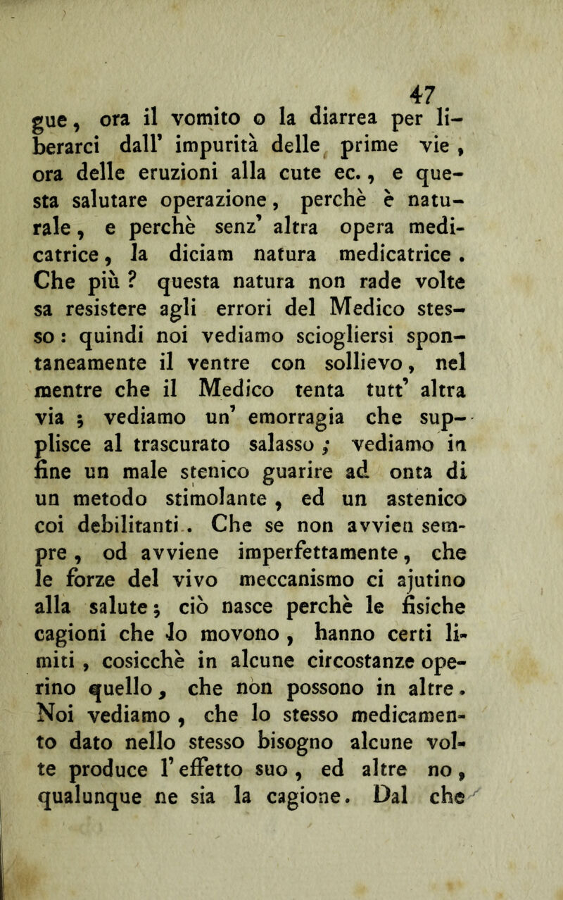 gue, ora il vomito o la diarrea per li- berarci dall’ impurità delle prime vie , ora delle eruzioni alla cute ec., e que- sta salutare operazione, perchè è natu- rale , e perchè senz’ altra opera medi- catrice, la diciam natura medicatrice . Che più ? questa natura non rade volte sa resistere agli errori del Medico stes- so : quindi noi vediamo sciogliersi spon- taneamente il ventre con sollievo, nel mentre che il Medico tenta tutt’ altra via ; vediamo un’ emorragia che sup- plisce al trascurato salasso ; vediamo in fine un male stenico guarire ad onta di un metodo stimolante, ed un astenico coi debilitanti . Che se non avvien sem- pre , od avviene imperfettamente, che le forze del vivo meccanismo ci ajutino alla salute ; ciò nasce perchè le fisiche cagioni che lo movono, hanno certi li- miti , cosicché in alcune circostanze ope- rino quello , che non possono in altre. Noi vediamo , che lo stesso medicamen- to dato nello stesso bisogno alcune vol- te produce l’effetto suo , ed altre no, qualunque ne sia la cagione. Dal che