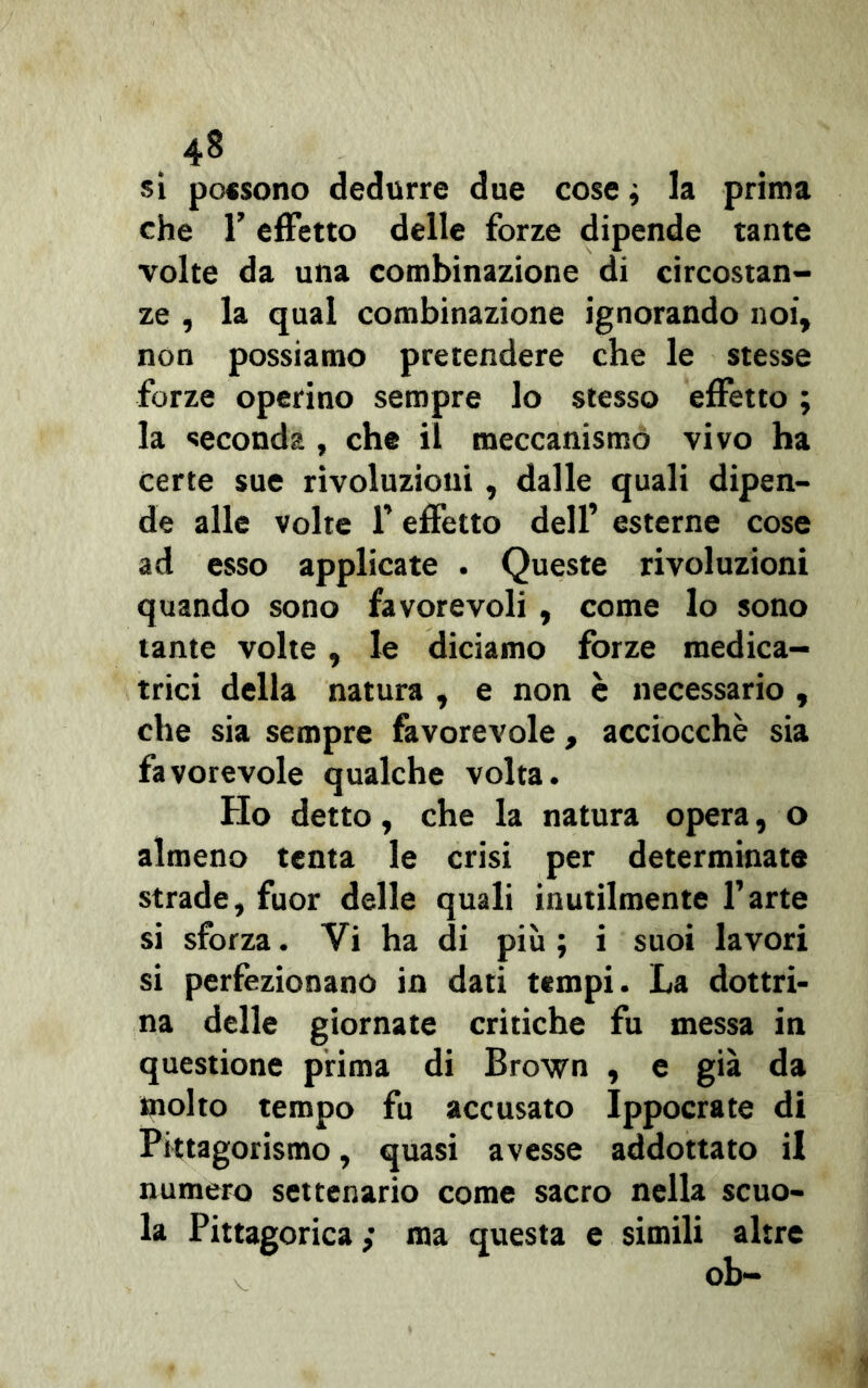 . 4* si possono dedurre due cose ; la prima che T effetto delle forze dipende tante volte da una combinazione di circostan- ze , la qual combinazione ignorando noi, non possiamo pretendere che le stesse forze operino sempre lo stesso effetto ; la seconda , che il meccanismo vivo ha certe sue rivoluzioni , dalle quali dipen- de alle volte 1’ effetto dell’ esterne cose ad esso applicate . Queste rivoluzioni quando sono favorevoli , come lo sono tante volte, le diciamo forze medica- trici della natura , e non è necessario , che sia sempre favorevole, acciocché sia favorevole qualche volta. Ho detto, che la natura opera, o almeno tenta le crisi per determinate strade, fuor delle quali inutilmente l’arte si sforza. Yi ha di più; i suoi lavori si perfezionano in dati tempi. La dottri- na delle giornate critiche fu messa in questione prima di Brown , e già da molto tempo fu accusato Ippocrate di Pittagorismo, quasi avesse addottato il numero settenario come sacro nella scuo- la Pittagorica ; ma questa e simili altre