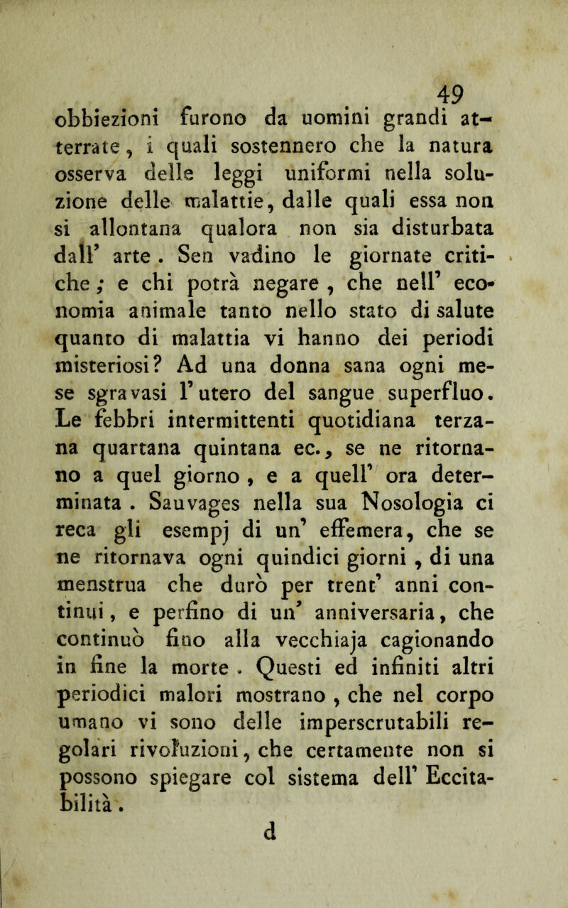 obbiezioni furono da uomini grandi at- terrate , ì quali sostennero che la natura osserva delle leggi uniformi nella solu- zione delle malattie, dalle quali essa non si allontana qualora non sia disturbata dall’ arte . Sen vadino le giornate criti- che ; e chi potrà negare , che nell’ eco- nomia animale tanto nello stato di salute quanto di malattia vi hanno dei periodi misteriosi? Ad una donna sana ogni me- se sgravasi l’utero del sangue superfluo. Le febbri intermittenti quotidiana terza- na quartana quintana ec., se ne ritorna- no a quel giorno , e a quell’ ora deter- minata . Sauvages nella sua Nosologia ci reca gli esempj di un’ effemera, che se ne ritornava ogni quindici giorni , di una menstrua che durò per trent’ anni con- tinui , e perfino di un’ anniversaria, che continuò fino alla vecchiaia cagionando in fine la morte . Questi ed infiniti altri periodici malori mostrano , che nel corpo umano vi sono delle imperscrutabili re- golari rivoluzioni, che certamente non si possono spiegare col sistema dell’ Eccita- bilità . d