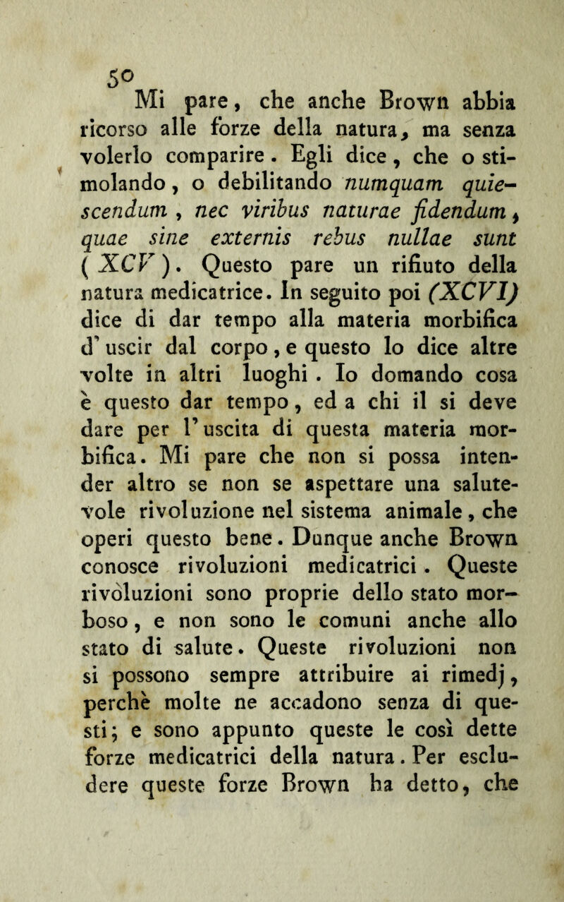 Mi pare, che anche Brown abbia ricorso alle forze della natura, ma senza volerlo comparire. Egli dice, che o sti- molando , o debilitando numquam quie- scendum , nec viribus naturae fidetidum, quae sine externis rebus nullae sunt ( XCV ). Questo pare un rifiuto della natura medicatrice. In seguito poi (XCVI) dice di dar tempo alla materia morbifica d’ uscir dal corpo , e questo lo dice altre volte in altri luoghi . Io domando cosa è questo dar tempo, ed a chi il si deve dare per l’uscita di questa materia raor- bifica. Mi pare che non si possa inten- der altro se non se aspettare una salute- vole rivoluzione nel sistema animale, che operi questo bene. Dunque anche Brown conosce rivoluzioni medicatrici. Queste rivoluzioni sono proprie dello stato mor- boso , e non sono le comuni anche allo stato di salute. Queste rivoluzioni non si possono sempre attribuire ai rimedj, perchè molte ne accadono senza di que- sti; e sono appunto queste le così dette forze medicatrici della natura. Per esclu- dere queste forze Brown ha detto, che