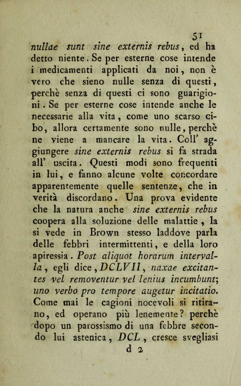 nullae sunt sine externìs rebus, ed ha detto niente. Se per esterne cose intende i medicamenti applicati da noi, non è vero che sieno nulle senza di questi, perchè senza di questi ci sono guarigio- ni . Se per esterne cose intende anche le necessarie alia vita, come uno scarso ci- bo, allora certamente sono nulle, perchè ne viene a mancare la vita. Coll’ ag- giungere sine externis rebus si fa strada all’ uscita. Questi modi sono frequenti in lui, e fanno alcune volte concordare apparentemente quelle sentenze, che in verità discordano. Una prova evidente che la natura anche sine externis rebus coopera alla soluzione delle malattie , la si vede in Brown stesso laddove parla delle febbri intermittenti, e della loro apiressia. Post aliquot horarum interval- la , egli dice , DCLVIl, naxae excitan- tes vel removentur vel lenius incumbunt; uno verbo prò tempore augetur incitatio. Come mai le cagioni nocevoli si ritira- no, ed operano più lenemente? perchè dopo un parossismo di una febbre secon- do lui astenica, DCL , cresce svegliasi d a