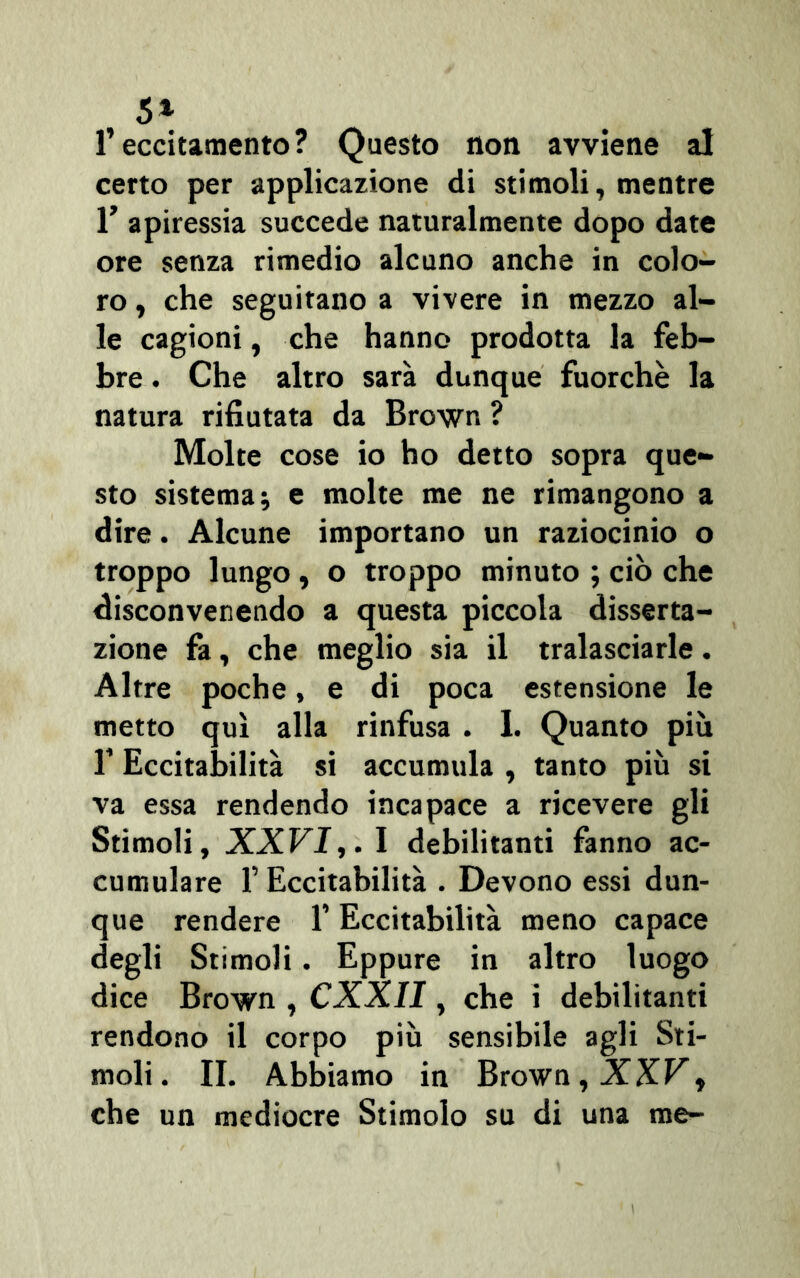 5* l’eccitamento? Questo non avviene al certo per applicazione di stimoli, mentre 1’ apiressia succede naturalmente dopo date ore senza rimedio alcuno anche in colo- ro , che seguitano a vivere in mezzo al- le cagioni, che hanno prodotta la feb- bre . Che altro sarà dunque fuorché la natura rifiutata da Brown ? Molte cose io ho detto sopra que- sto sistema; e molte me ne rimangono a dire. Alcune importano un raziocinio o troppo lungo , o troppo minuto ; ciò che disconvenendo a questa piccola disserta- zione fa, che meglio sia il tralasciarle. Altre poche, e di poca estensione le metto qui alla rinfusa . I. Quanto più T Eccitabilità si accumula , tanto più si va essa rendendo incapace a ricevere gli Stimoli, XXVI,. I debilitanti fanno ac- cumulare f Eccitabilità . Devono essi dun- que rendere 1’ Eccitabilità meno capace degli Stimoli. Eppure in altro luogo dice Brown , CXXII, che i debilitanti rendono il corpo più sensibile agli Sti- moli. IL Abbiamo in Brown, XXV,