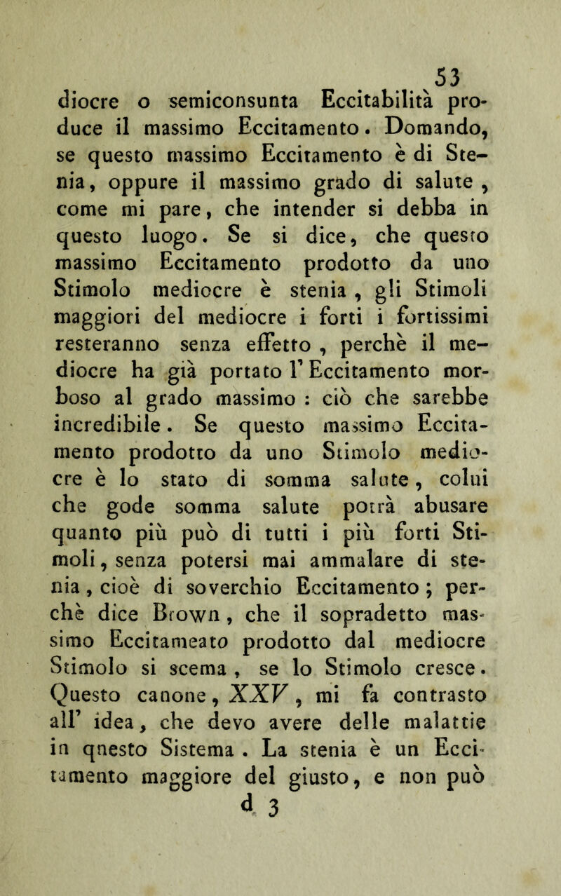 diocre o semiconsunta Eccitabilità pro- duce il massimo Eccitamento. Domando, se questo massimo Eccitamento è di Ste- nia, oppure il massimo grado di salute, come mi pare, che intender si debba in questo luogo. Se si dice, che questo massimo Eccitamento prodotto da uno Stimolo mediocre è stenia , gli Stimoli maggiori del mediocre i forti i fortissimi resteranno senza effetto , perchè il me- diocre ha già portato 1’ Eccitamento mor- boso al grado massimo : ciò che sarebbe incredibile. Se questo massimo Eccita- mento prodotto da uno Stimolo medio- cre è lo stato di somma salute, colui che gode somma salute potrà abusare quanto più può di tutti i più forti Sti- moli, senza potersi mai ammalare di ste- nia , cioè di soverchio Eccitamento ; per- chè dice Brown, che il sopradetto mas- simo Eccitameato prodotto dal mediocre Stimolo si scema, se lo Stimolo cresce. Questo canone, XXV, mi fa contrasto all’ idea, che devo avere delle malattie in qnesto Sistema . La stenia è un Ecci tamento maggiore del giusto, e non può d 3