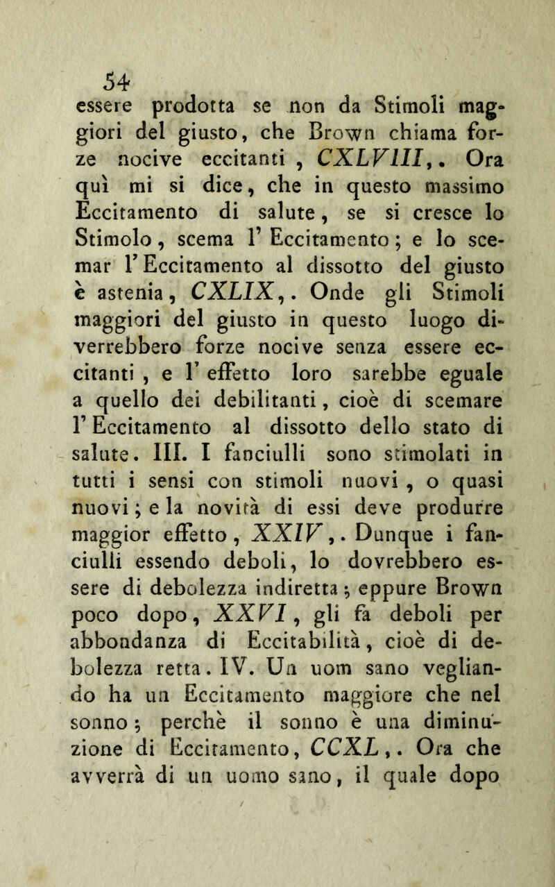 essere prodotta se non da Stimoli mag- giori del giusto, che Brown chiama for- ze nocive eccitanti , CXLV1II,. Ora qui mi si dice, che in questo massimo Eccitamento di salute, se si cresce lo Stimolo, scema 1’ Eccitamento ; e lo sce- mar T Eccitamento al dissotto del giusto è astenia, CXLIX,. Onde gli Stimoli maggiori del giusto in questo luogo di- verrebbero forze nocive senza essere ec- citanti , e 1’ effetto loro sarebbe eguale a quello dei debilitanti, cioè di scemare l’Eccitamento al dissotto dello stato di salute. III. I fanciulli sono stimolati in tutti i sensi con stimoli nuovi , o quasi nuovi •, e la novità di essi deve produrre maggior effetto, XXIV,. Dunque i fan- ciulli essendo deboli, lo dovrebbero es- sere di debolezza indiretta ; eppure Brown poco dopo, XXVI, gli fa deboli per abbondanza di Eccitabilità, cioè di de- bolezza retta. IV. Un uom sano veglian- do ha un Eccitamento maggiore che nel sonno ; perchè il sonno è una diminu- zione di Eccitamento, CCXL,. Ora che avverrà di un uomo sano, il quale dopo