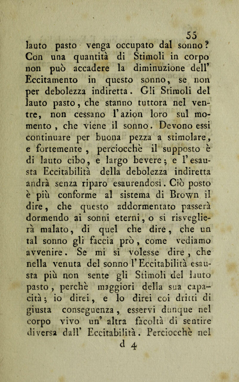 lauto pasto venga occupato dal sonno ? Con una quantità di Stimoli in corpo non può accadere la diminuzione dell’ Eccitamento in questo sonno, se non per debolezza indiretta. Gli Stimoli del lauto pasto, che stanno tuttora nel ven- tre, non cessano l’azion loro sul mo- mento , che viene il sonno. Devono essi continuare per buona pezza a stimolare, e fortemente , perciocché il supposto è di lauto cibo, e largo bevere ; e l’esau- sta Eccitabilità della debolezza indiretta andrà senza riparo esaurendosi. Ciò posto è più conforme al sistema di Brown il dire, che questo addormentato passerà dormendo ai sonni eterni, o si risveglie- rà malato, di quel che dire, che un tal sonno gli faccia prò, come vediamo avvenire. Se mi si volesse dire , che nella venuta del sonno l’Eccitabilità esau- sta più non sente gli Stimoli del lauto pasto , perchè maggiori della sua capa- cità -, io direi, e lo direi coi dritti di giusta conseguenza, esservi dunque nel corpo vivo un’ altra facoltà di sentire diversa dall’ Eccitabilità. Perciocché nel