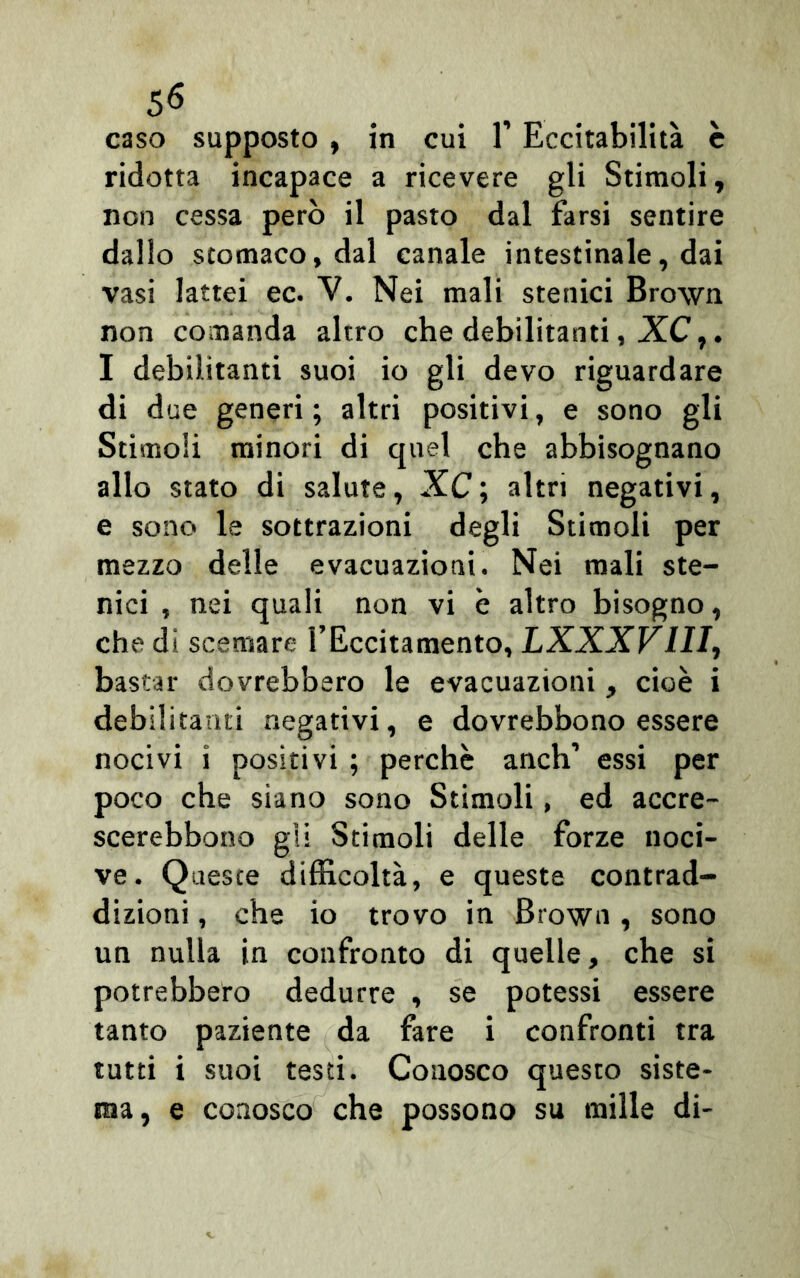 caso supposto , in cui 1’ Eccitabilità è ridotta incapace a ricevere gli Stimoli, non cessa però il pasto dal farsi sentire dallo stomaco, dal canale intestinale, dai vasi lattei ec. V. Nei mali stenici Brown non comanda altro che debilitanti, XC,. I debilitanti suoi io gli devo riguardare di due generi ; altri positivi, e sono gli Stimoli minori di quel che abbisognano allo stato di salute, XC ; altri negativi, e sono le sottrazioni degli Stimoli per mezzo delle evacuazioni. Nei mali ste- nici , nei quali non vi è altro bisogno, che di scemare l’Eccitamento, LXXXV1II, bastar dovrebbero le evacuazioni, cioè i debilitanti negativi, e dovrebbono essere nocivi i positivi ; perchè anch’ essi per poco che siano sono Stimoli, ed accre- scerebbono gii Stimoli delle forze noci- ve. Queste difficoltà, e queste contrad- dizioni , che io trovo in Brown, sono un nulla in confronto di quelle, che si potrebbero dedurre , se potessi essere tanto paziente da fare i confronti tra tutti i suoi testi. Conosco questo siste- ma, e conosco che possono su mille di-