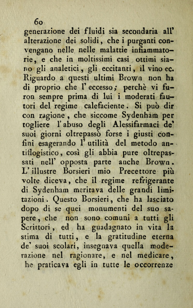 generazione dei fluidi sia secondaria all’ alterazione dei solidi, che i purganti con- vengano nelle nelle malattie infiammato- rie, e che in moltissimi casi ottimi sia- no gli analetici, gli eccitanti, il vino ec. Riguardo a questi ultimi Brown non ha di proprio che 1’ eccesso ; perchè vi fu- ron sempre prima di lui i moderati fau- tori del regime calefaciente. Si può dir con ragione , che siccome Sydenham per togliere l’abuso degli Alessifarmaci de’ suoi giorni oltrepassò forse i giusti con- fini esagerando 1’ utilità del metodo an- tiflogistico , così gli abbia pure oltrepas- sati nell’ opposta parte anche Brown. L’illustre Borsieri mio Precettore più volte diceva, che il regime refrigerante di Sydenham meritava delle grandi limi- tazioni. Questo Borsieri, che ha lasciato dopo di se quei monumenti del suo sa- pere , che non sono comuni a tutti gli Scrittori , ed ha guadagnato in vita la stima di tutti, e la gratitudine eterna de’ suoi scolari, insegnava quella mode- razione nel ragionare, e nel medicare, he praticava egli in tutte le occorrenze