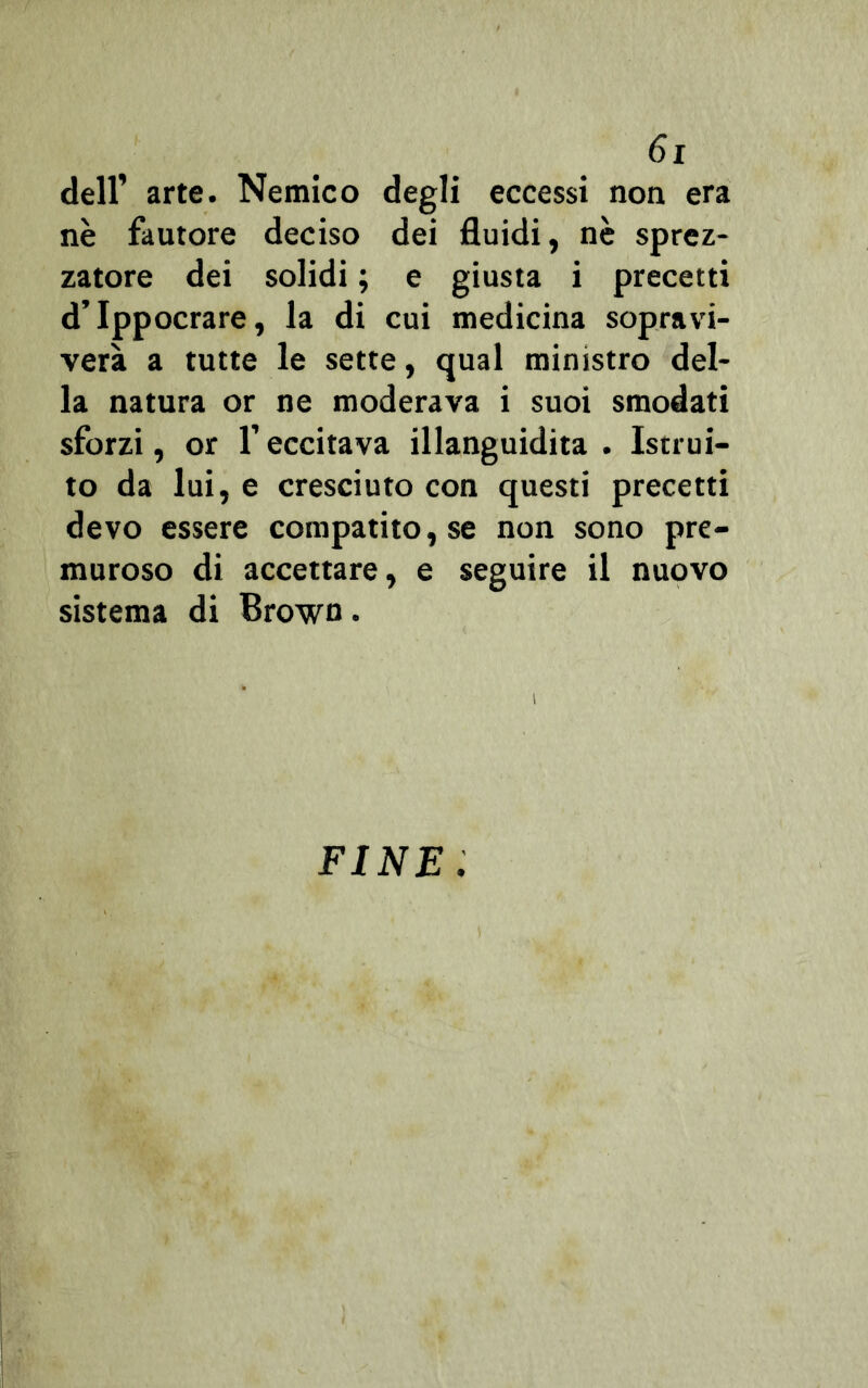 dell’ arte. Nemico degli eccessi non era nè fautore deciso dei fluidi, nè sprez- zatore dei solidi ; e giusta i precetti d’Ippocrare, la di cui medicina sopra vi- vere a tutte le sette, qual ministro del- la natura or ne moderava i suoi smodati sforzi, or l’eccitava illanguidita . Istrui- to da lui, e cresciuto con questi precetti devo essere compatitole non sono pre- muroso di accettare, e seguire il nuovo sistema di Brown. FINE.