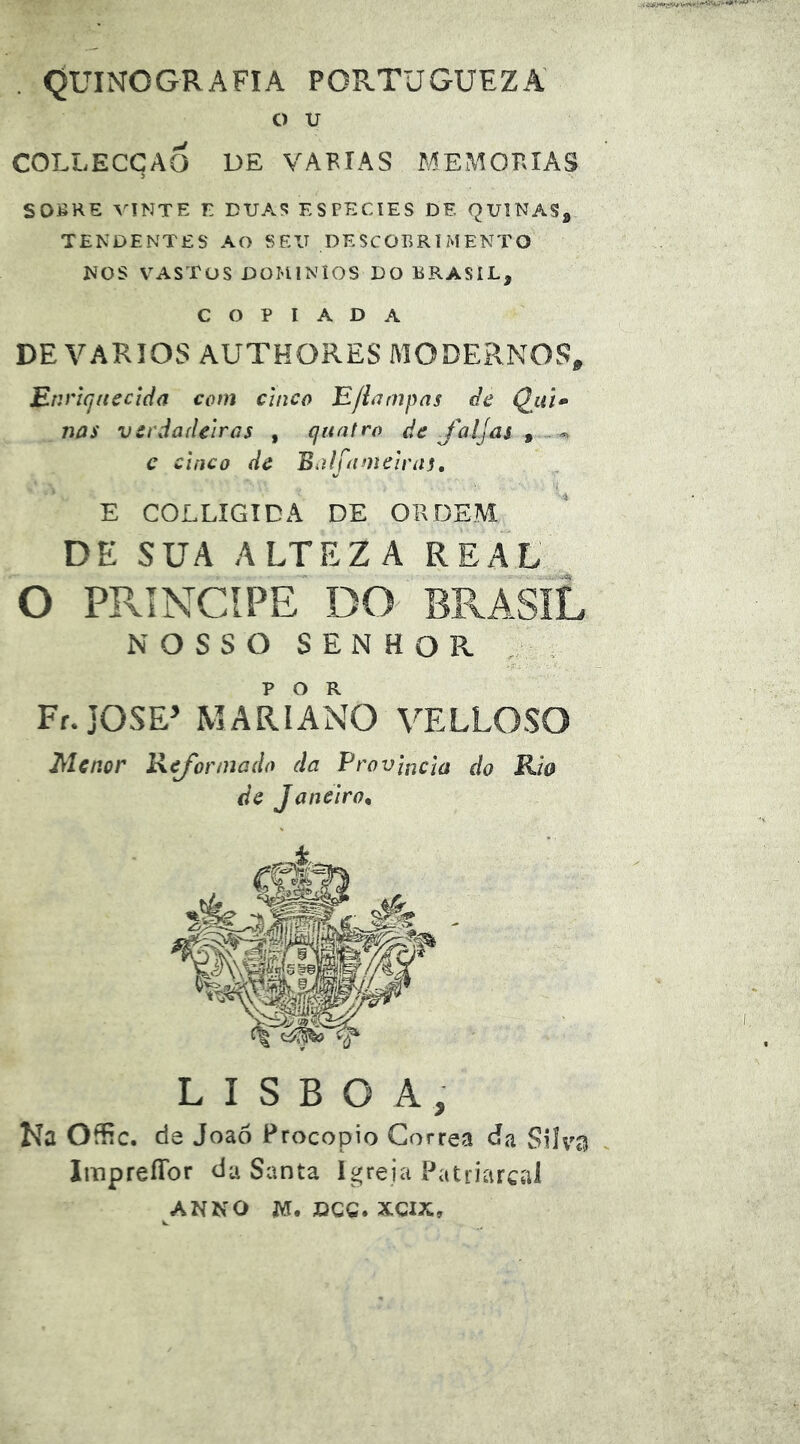 QUINOGRAFIA PORTUGUEZA o u COLLECCAÔ DE VABIAS MEMOKIAS 5 SOBRE VINTE E DUAS ESPECIES DE QUINAS^ TENDENTES AO SEU DESCOBRIMENTO NOS VASTOS DOMÍNIOS DO BRASIL, COPIADA DE VÁRIOS AUTHORES MODERNOS^ E.nncjitecida com cinco Efinmpas de Qiil» nas vcrdaãeWas , quatro de foljai ^ c cinco de Bdlfameinis, E COLLIGTDA DE ORDEM DE SUA ALTEZA REAL O príncipe NOSSO SENHOR . Fr.JOSE’ MARIANO VELLOSO Menor Refonnado da Província do Ria de Janeiro, LISBOA, Ka OíEc. de Joaó Procopio Corrêa da SUvt^ ImpreíTor da Santa igreja Patriarcal ANNO jyr. DGQ. xcix.