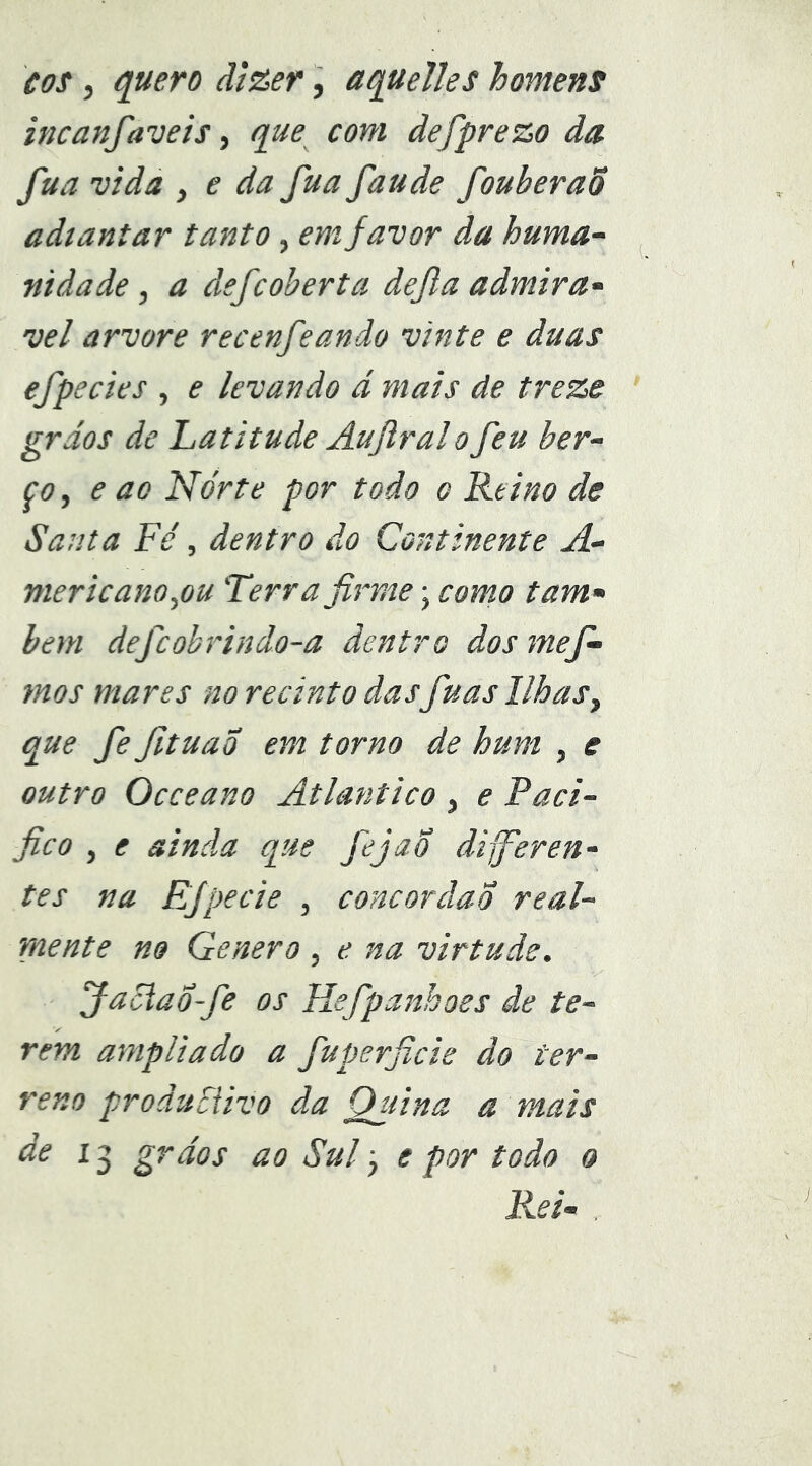 tox, ^uero ãí&er, aquelles homens incanfaveis, que com defprezo da fua vida , e da fua faude fouberaõ adiantar tanto, em favor da huma- nidade , a defcoberta dejla admirá- vel arvore recenfeando vinte e duas efpedes , e levando ã mais de treze grãos de Latitude Aujlralo feu ber- ço ^ e ao Nórte por todo o Reino de Santa Fe', dentro do Continente A- mericano^ou Terr a firme; como tam- bém defcobrindo-a dentro dos mef- mos mares no recinto das fuas Ilhasy que fe fituaÕ em torno de hum , e outro Occeano Atlântico , e Paci- fico y e ainda que fejaÕ dijfieren- tes na EJpecie , concordao real- mente no Genero , e na virtude. Jaciao~fe os Hefpanhoes ãe te- rem ampliado a fiuperficie do ter- reno produdivo da Quina a mais ^ 3 ^^ãos ao Sul j e por todo o Rei-
