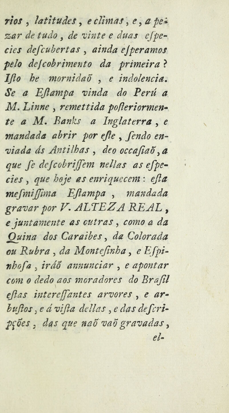 rios , latitudes, eclimas\ e,ape* zar de tudo, de xhite e duas efpe- des defcuhertas , ainda ejper amos pelo defcobrintento da primeira ? IJlo he mornidaõ , e indolência, Se a EJlampa vinda do Perú a M. Linne , remettida pofieriormen- te a M. Banks a Inglaterra, e mandada abrir por ejle , fendo en- viada ds Antilhas , de o occajiaõ ^ a que fe dejcobrijfem nellas as ef pe- des , que hoje as enriquecem: efla mefmifinia Eflampa , mandada gravar por V. ALTEZA REAL , e juntamente as outras, como a da Quina dos Caraibes, da Colorada ou Rubra , da Montefnha, eEfpi- nhofa , ir do annunciar , e apontar com 0 dedo aos moradores do Brajil efas interejfantes arvores , e ar- bufos j e d vifla delias , e das deferi- pçdes, das que naÕ vaõgravadas ^ el-