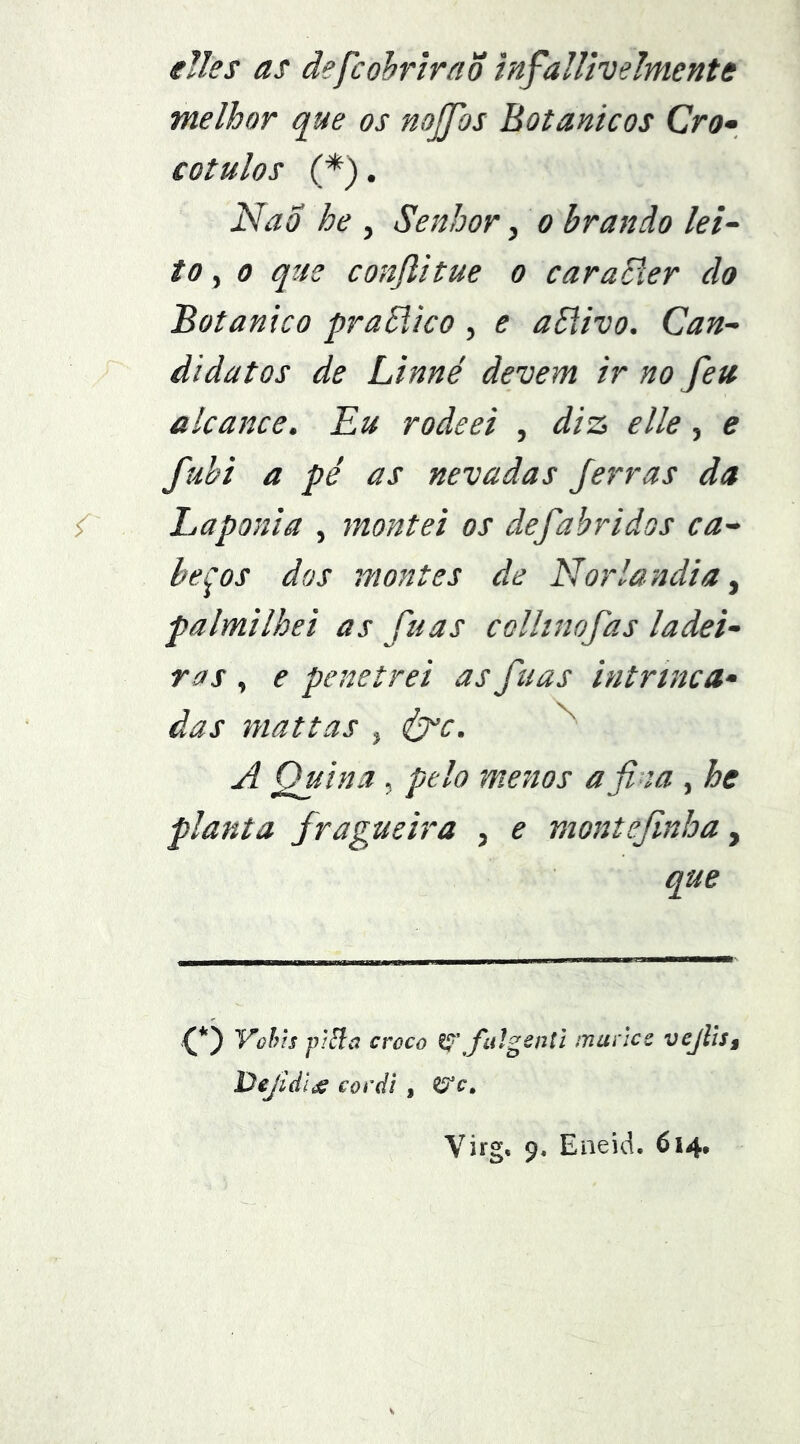 eJles as ãefcohrlraõ infallivelmente melhor que os nojfos Botânicos Cro» cotulos (*). Islao he , Senhor, o brando lei~ to, 0 que conflitue o caraEler do Botânico praSlico , e ablivo. Can- didatos de Linné devem ir no feu alcance. Eu rodeei , diz elle, e fuhi a pé as nevadas Jerras da / Laponia , montei os defabridos ca- beços dos montes de Norlandia ^ palmilhei as fu as colhnofas ladei- ras , e penetrei as ftias intrinca- das niattas , éj^c. A Quina, pelo menos afina , he planta fragúe ira , e montefinba y que (*) Vohis piãa croco fulgentl manes vejliSf Dejidl^ covdl , Virg, 9, Eaeid. 614,