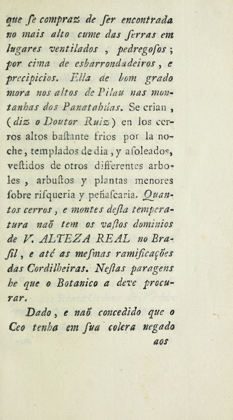 qtie Je compr‘a& ãe Jer encontrada Ko mais alto cume das ferras em lugares 'ventilados , peãregofos; por cima de esbarrondadeiros , e precipícios. FJla de hom grado mora nos altos de Filau nas mon- tanhas dos Panatahúas. Se crian , (diz 0 Doutor Ruiz) en los cer- ros altos baílante frios por la no- che, templados de dia , y aíoíeado<?, veítidos de otros diíFerentes arbo- les , arbuílos y plantas menores fobre rifqueria y penafcaria. Quan- tos cerros, e montes defta tempera- tura naÕ tem os 'vaftos ãominios de V'. ALTEZA REAL no Bra- fl, e até as mefntas ramificações das Cordilheiras. Nefias paragens he que o Botânico a deve procu- rar. Dado, e naÕ concedido que o Ceo tenha em fva cólera negado aos