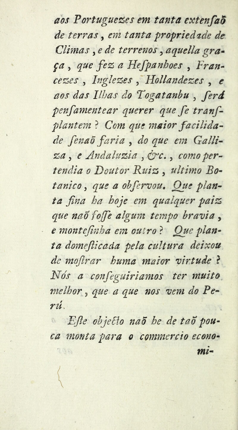 aos Portugueües em tanta extenfao de terras, em tanta propriedíide de Climas, e de terrenos, aquella gra- ça , que fe& a Hefpanhoes , Fran- cesses , Inglezes , Hollandezes , e aos das libas do Togatanbu , ferd penfamentear querer que Je tranf- plantem ? Com que maior facilida- de fenaÕ faria , do que em Galli- za, e Andaluzia , <trc., como per- tendia o Doutor Ruiz , ultimo Bo- tânico , que a ohfervou. Que plan- ta fina ha hoje em qualquer paiz que nao fofife algum tempo bravia , e montefinha em outro ? Que plan- ta domefticada pela cultura deixou de mofirar huma maior virtude ? Nós a confieguiriamos ter muito, melhor, que a que nos vem do Pe- rií. Efie objeSío nao he de taópou- ca monta para o commercio econo- mi- (